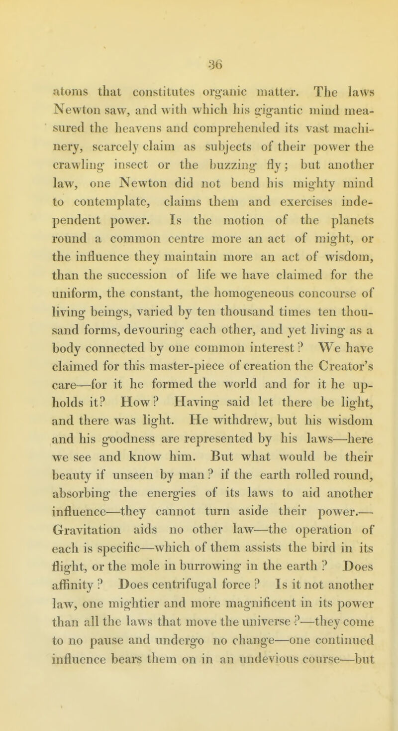 Jitoms that constitutes organic matter. The laws Newton saw, and with which liis g-igantic mind mea- sured the heavens and comprehended its vast machi- nery, scarcely claim as suhjects of their power the crawling insect or the buzzing fly; but another law, one Newton did not bend his mighty mind to contemplate, claims them and exercises inde- pendent power. Is the motion of the planets round a common centre more an act of might, or the influence they maintain more an act of wisdom, than the succession of life we have claimed for the uniform, the constant, the homogeneous concourse of living beings, varied by ten thousand times ten thou- sand forms, devouring each other, and yet living as a body connected by one common interest ? We have claimed for this master-piece of creation the Creator's care—for it he formed the world and for it he up- holds it? How? Having said let there be light, and there was light. He withdrew, but his wisdom and his goodness are represented by his laws—here we see and know him. But what would be their beauty if unseen by man ? if the earth rolled round, absorbing the energies of its laws to aid another influence—they cannot turn aside their power.— Gravitation aids no other law—the operation of each is specific—which of them assists the bird in its flight, or the mole in burrowing in the earth ? Does affinity ? Does centrifugal force ? Is it not another law, one mightier and more magnificent in its power than all the laws that move the universe ?—they come to no pause and undergo no change—one continued influence bears them on in an undevious course—l)ut