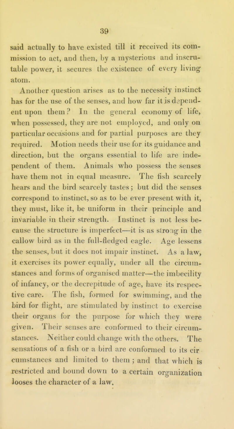 said actually to have existed till it received its com- mission to act, and then, by a mysterious and inscru- table power, it secures the existence of every living- atom. Another question arises as to the necessity instinct has for the use of the senses, and how far it is depend- ent upon them ? In the general economy of life, when possessed, they are not employed, and only on particular occasions and for partial purposes are they required. Motion needs their use for its guidance and direction, but the organs essential to life are inde- pendent of them. Animals who possess the senses have them not in equal measure. The fish scarcely hears and the bird scarcely tastes; but did the senses correspond to instinct, so as to be ever present with it, they must, like it, be uniform in their principle and invariable in their strength. Instinct is not less be- cause the structure is imperfect—it is as strong in the callow bird as in the full-fledijed eao-le. Aoe lessens the senses, but it does not impair instinct. As a law, it exercises its power equally, under all the circum- stances and forms of organised matter—the imbecility of infancy, or the decrepitude of age, have its respec- tive care. The fish, formed for swimming, and the bird for tlight, are stimulated by instinct to exercise their organs for the purpose for which they were given. Their senses are conformed to their circum- stances. Neither could change with the others. The sensations of a fish or a bird are conformed to its cir cumstances and limited to them ; and that which is restricted and bound down to a certain organization looses the character of a law.