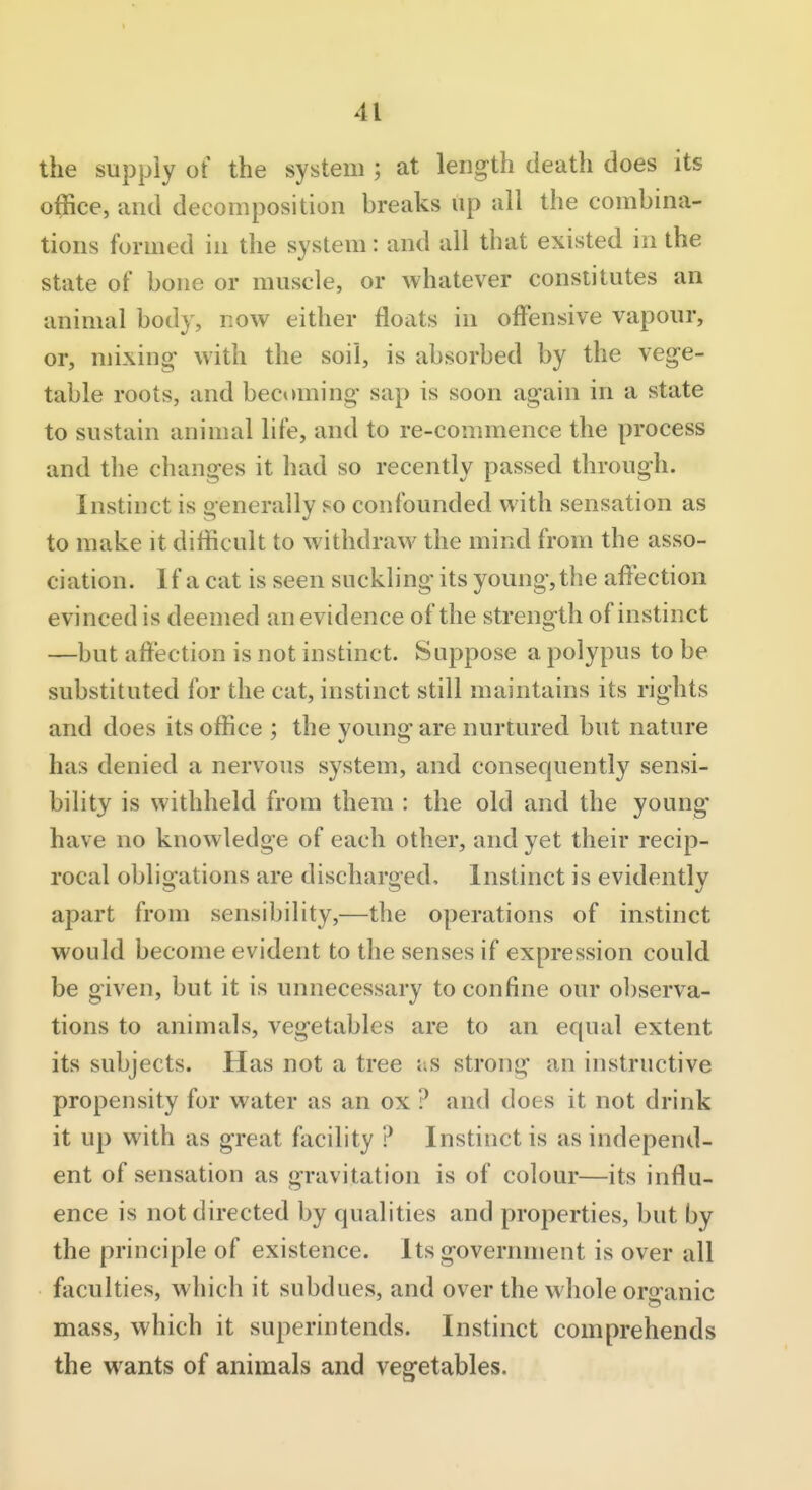 the supply of the system ; at length death does its office, and decomposition breaks up all the combina- tions formed in the system: and all that existed in the state of bone or muscle, or whatever constitutes an animal body, now either floats in offensive vapour, or, mixing with the soil, is absorbed by the vege- table roots, and bec^aning sap is soon again in a state to sustain animal life, and to re-commence the process and the changes it had so recently passed through. Instinct is generally so confounded with sensation as to make it difficult to withdraw the mind from the asso- ciation. If a cat is seen suckling its young, the affection evinced is deemed an evidence of the strength of instinct —but affection is not instinct. Suppose a polypus to be substituted for the cat, instinct still maintains its rights and does its office ; the young are nurtured but nature has denied a nervous system, and consequently sensi- bility is withheld from them : the old and the young have no knowledge of each other, and yet their recip- rocal obligations are discharged. Instinct is evidently apart from sensibility,—the operations of instinct would become evident to the senses if expression could be given, but it is unnecessary to confine our observa- tions to animals, vegetables are to an equal extent its subjects. Has not a tree as strong an instructive propensity for water as an ox ? and does it not drink it up with as great facility ? Instinct is as independ- ent of sensation as gravitation is of colour—its influ- ence is not directed by qualities and properties, but by the principle of existence. Its government is over all faculties, which it subdues, and over the whole orsfanic mass, which it superintends. Instinct comprehends the wants of animals and vegetables.