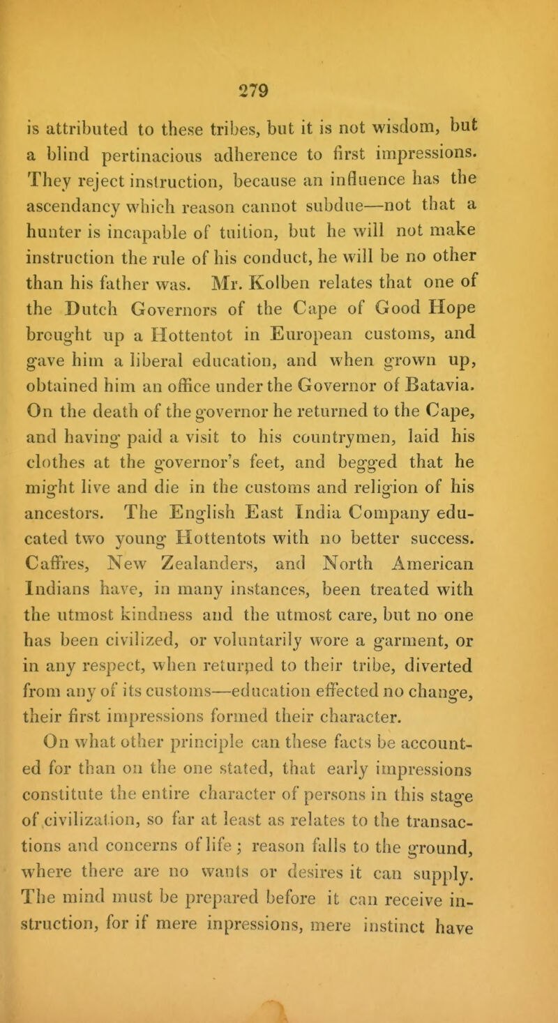 is attributed to these tribes, but it is not wisdom, but a blind pertinacious adherence to first impressions. They reject instruction, because an influence has the ascendancy which reason cannot subdue—not that a hunter is incapable of tuition, but he will not make instruction the rule of his conduct, he will be no other than his father was. Mr. Kolben relates that one of the Dutch Governors of the Cape of Good Hope brought up a Hottentot in European customs, and gave him a liberal education, and when grown up, obtained him an office under the Governor of Batavia. On the death of the governor he returned to the Cape, and having paid a visit to his countrymen, laid his clothes at the governor's feet, and begged that he might live and die in the customs and religion of his ancestors. The English East India Company edu- cated two young Hottentots with no better success. Caffres, New Zealanders, and North American Indians have, in many instances, been treated with the utmost kindness and the utmost care, but no one has been civilized, or voluntarily wore a garment, or in any respect, when returned to their tribe, diverted from any of its customs—education effected no chanofe, their first impressions formed their character. On what other principle can these facts be account- ed for than on the one stated, that early impressions constitute the entire character of persons in this stao-e of civilization, so far at least as relates to the transac- tions and concerns of life; reason falls to the trround, where there are no wants or desires it can supply. The mind must be prepared before it can receive in- struction, for if mere inpressions, mere instinct have