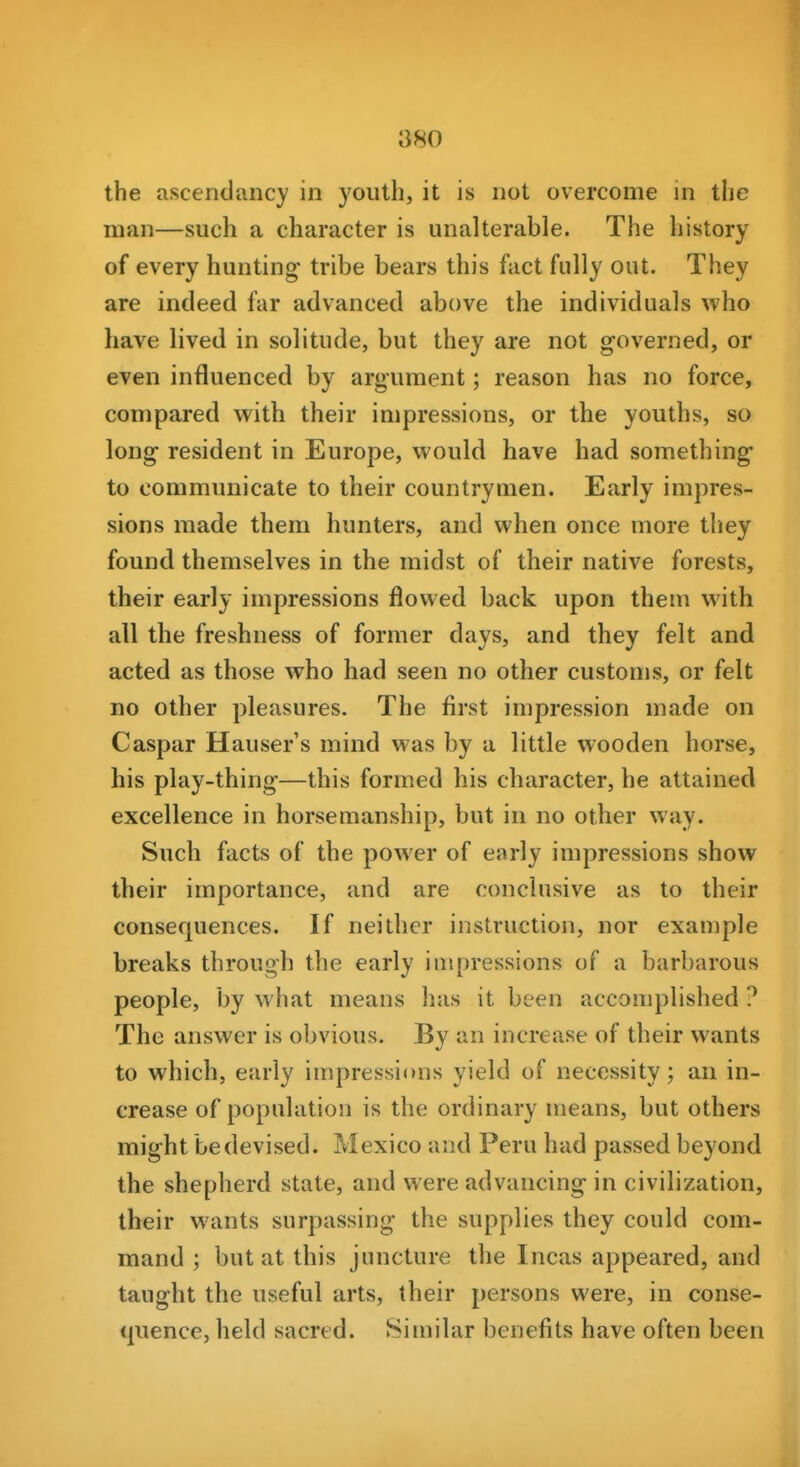 880 the ascendancy in youth, it is not overcome in the man—such a character is unalterable. The history of every hunting tribe bears this fact fully out. They are indeed far advanced above the individuals who have lived in solitude, but they are not governed, or even influenced by argument; reason has no force, compared with their impressions, or the youths, so long resident in Europe, would have had something to communicate to their countrymen. Early impres- sions made them hunters, and when once more they found themselves in the midst of their native forests, their early impressions flowed back upon them with all the freshness of former days, and they felt and acted as those who had seen no other customs, or felt no other pleasures. The first impression made on Caspar Hauser s mind was by a little wooden horse, his play-thing—this formed his character, he attained excellence in horsemanship, but in no other way. Such facts of the power of early impressions show their importance, and are conclusive as to their consequences. If neither instruction, nor example breaks through the early impressions of a barbarous people, by what means has it been accomplished ? The answer is obvious. By an increase of their wants to which, early impressions yield of necessity; an in- crease of population is the ordinary means, but others might be devised. Mexico and Peru had passed beyond the shepherd state, and were advancing in civilization, their wants surpassing the supplies they could com- mand ; but at this juncture the Incas appeared, and taught the useful arts, their persons were, in conse- quence, held sacred. Similar benefits have often been