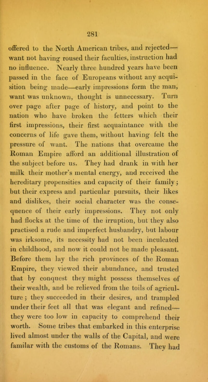 offered to the North American tribes, and rejected— want not having roused their faculties, instruction had no influence. Nearly three hundred years have been passed in the face of Europeans without any acqui- sition being- made—early impressions form the man, want was unknown, thought is unnecessary. Turn over page after page of history, and point to the nation who have broken the fetters which their first impressions, their first acquaintance with the concerns of life gave them, without having felt the pressure of want. The nations that overcame the Roman Empire afford an additional illustration of the subject before us. They had drank in with her milk their mother's mental energy, and received the hereditary propensities and capacity of their family; but their express and particular pursuits, their likes and dislikes, their social character was the conse- quence of their early impressions. They not only had flocks at the time of the irruption, but they also practised a rude and imperfect husbandry, but labour was irksome, its necessity had not been inculcated in childhood, and now it could not be made pleasant. Before them lay the rich provinces of the Roman Empire, they viewed their abundance, and trusted that by conquest they might possess themselves of their wealth, and be relieved from the toils of agricul- ture ; they succeeded in their desires, and trampled under their feet all that was elegant and refined— they were too low in capacity to comprehend their worth. Some tribes that embarked in this enterprise lived almost under the walls of the Capital, and were familar with the customs of the Romans. They had