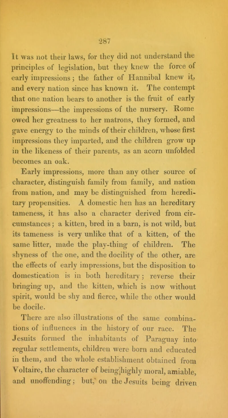 It was not their laws, for they did not understand the principles of legislation, but they knew the force of early impressions; the father of Hannibal knew it, and every nation since has known it. The contempt that one nation bears to another is the fruit of early impressions—the impressions of the nursery. Rome owed her greatness to her matrons, they formed, and gave energy to the minds of their children, whose first impressions they imparted, and the children grow up in the likeness of their parents, as an acorn unfolded becomes an oak. Early impressions, more than any other source of character, distinguish family from family, and nation from nation, and may be distinguished from heredi- tary propensities. A domestic hen has an hereditary tameness, it has also a character derived from cir- cumstances ; a kitten, bred in a barn, is not wild, but its tameness is very unlike that of a kitten, of the same litter, made the play-thing of children. The shyness of the one, and the docility of the other, are the effects of early impressions, but the disposition to domestication is in both hereditary; reverse their bringing up, and the kitten, which is now without spirit, would be shy and fierce, while the other would be docile. There are also illustrations of the same combina- tions of influences in the history of our race. The Jesuits formed the inhabitants of Paraguay into regular settlements, children were born and educated in them, and the whole establishment obtained from Voltaire, the character of being'^highly moral, amiable, and unoffending; but,* on the Jesuits being driven