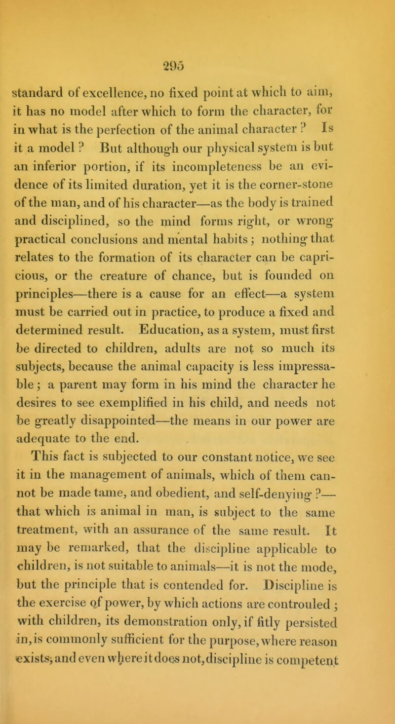 standard of excellence, no fixed point at which to aim, it has no model after which to form the character, for in what is the perfection of the animal character ? Is it a model ? But although our physical system is but an inferior portion, if its incompleteness be an evi- dence of its limited duration, yet it is the corner-stone of the man, and of his character—as the body is trained and disciplined, so the mind forms right, or wrong practical conclusions and mental habits; nothing that relates to the formation of its character can be capri- cious, or the creature of chance, but is founded on principles—there is a cause for an effect—a system must be carried out in practice, to produce a fixed and determined result. Education, as a system, must first be directed to children, adults are not so much its subjects, because the animal capacity is less impressa- ble; a parent may form in his mind the character he desires to see exemplified in his child, and needs not be greatly disappointed—the means in our power are adequate to the end. This fact is subjected to our constant notice, we see it in the management of animals, which of them can- not be made tame, and obedient, and self-denying ?— that which is animal in man, is subject to the same treatment, with an assurance of the same result. It may be remarked, that the discipline applicable to children, is not suitable to animals—it is not the mode, but the principle that is contended for. Discipline is the exercise qf power, by which actions are controuled ; with children, its demonstration only, if fitly persisted in, is commonly sufficient for the purpose, where reason >exkts; and even where it does not, discipline is competent