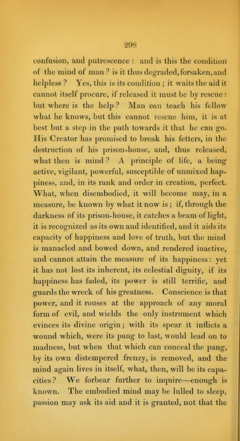 confusion, and putrescence : and is this the conditioil of the mind of man ? is it thus degraded, forsaken, and helpless ? Yes, this is its condition; it waits the aid it cannot itself procure, if released it must be by rescue : but where is the help ? Man can teach his fellow what he knows, but this cannot rescue him, it is at best but a step in the path towards it that he can go. His Creator has promised to break his fetters, in the destruction of his prison-house, and, thus released, what then is mind ? A principle of life, a being- active, vigilant, powerful, susceptible of unmixed hap- piness, and, in its rank and order in creation, perfect. What, when disembodied, it will become may, in a measure, be known by what it now is; if, through the darkness of its prison-house, it catches a beam of light, it is recognized as its own and identified, and it aids its capacity of happiness and love of truth, but the mind is manacled and bowed down, and rendered inactive, and cannot attain the measure of its happiness: yet it has not lost its inherent, its celestial dignity, if its happiness has faded, its power is still terrific, and guards the wreck of his greatness. Conscience is that power, and it rouses at the approach of any moral form of evil, and wields the only instrument which evinces its divine origin; with its spear it inflicts a wound which, were its pang to last, would lead on to madness, but when that which can conceal the pang, by its own distempered frenzy, is removed, and the mind again lives in itself, what, then, will be its capa- cities? We forbear further to inquire—enough is known. The embodied mind may be lulled to sleep, passion may ask its aid and it is granted, not that the