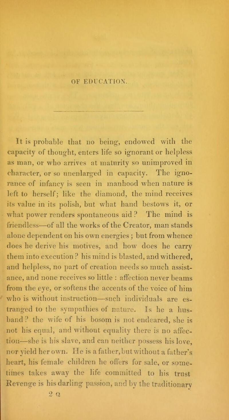 OF EDUCATION. It is probable that no being-, endowed with the capacity of thought, enters life so ig-norantor helpless as man, or who arrives at maturity so unimproved in character, or so unenlarged in capacity. The igno- rance of infancy is seen in manhood when nature is left to herself; like the diamond, the mind receives its value in its polish, but what hand bestows it, or what powder renders spontaneous aid ? The mind is friendless—of all the works of the Creator, man stands alone dependent on his own energies; but from whence does he derive his motives, and how does he carry them into execution ? his mind is blasted, and withered, and helpless, no part of creation needs so much assist- ance, and none receives so little : affection never beams from the eye, or softens the accents of the voice of him who is without instruction—such individuals are es- tranged to the sympathies of nature. Is he a hus- band ? the wife of his bosom is not endeared, she is not his equal, and without equality there is no affec- tion—she is his slave, and can neither possess his love, nor yield her own. He is a father, but without a father's heart, his female children he offers for sale, or some- tiines takes away the life committed to his trust Kevenij-e is his darling- passion, and bv the traditionary