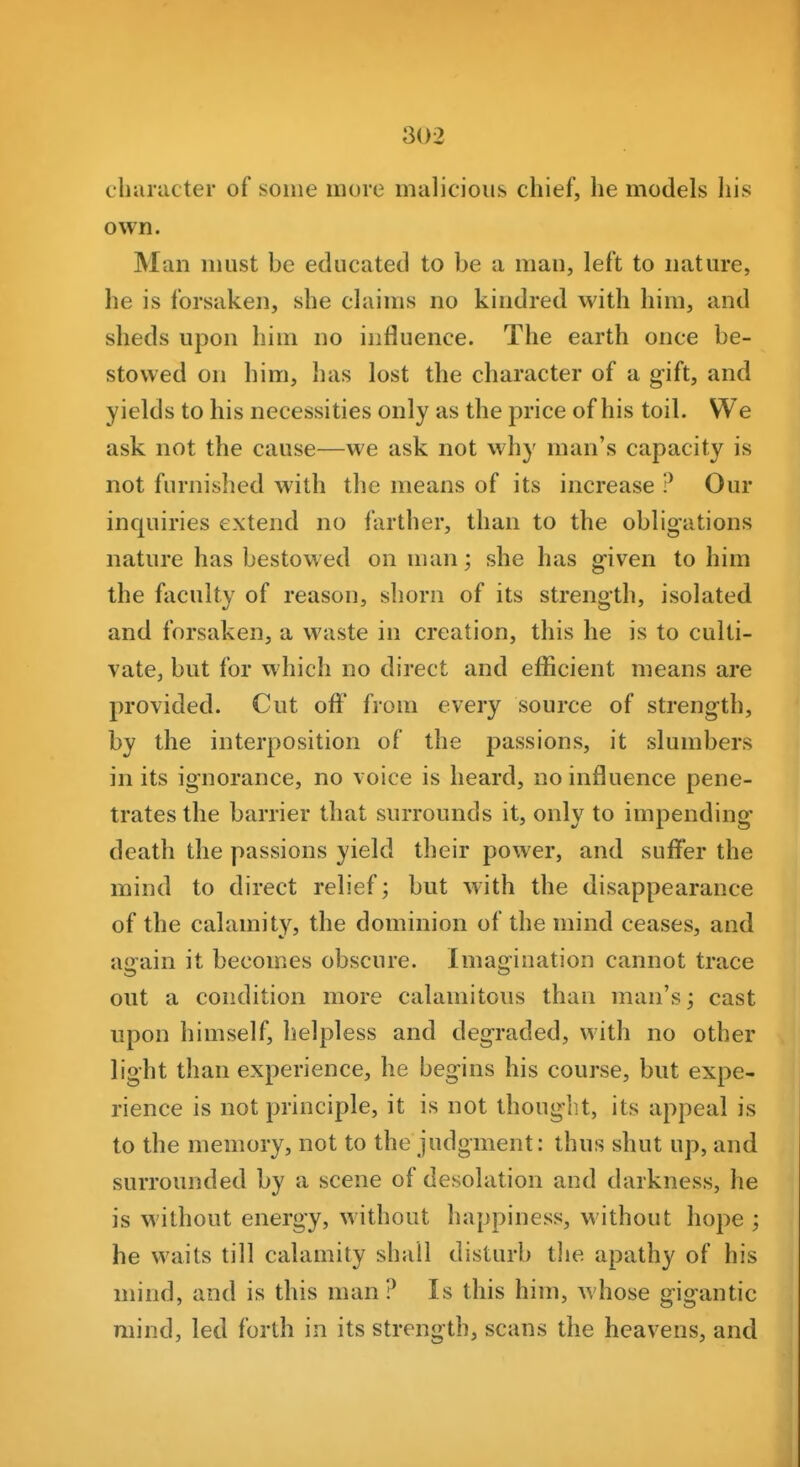 character of some more malicious chief, he models his own. Man nmst be educated to be a man, left to nature, he is forsaken, she claims no kindred with him, and sheds upon him no influence. The earth once be- stowed on him, has lost the character of a gift, and yields to his necessities only as the price of his toil. We ask not the cause—we ask not why man's capacity is not furnished with the means of its increase ? Our inquiries extend no farther, than to the obligations nature has bestowed on man; she has given to him the faculty of reason, shorn of its strength, isolated and forsaken, a waste in creation, this he is to culti- vate, but for which no direct and efficient means are provided. Cut off from every source of strength, by the interposition of the passions, it slumbers in its ignorance, no voice is heard, no influence pene- trates the barrier that surrounds it, only to impending death the passions yield their power, and suffer the mind to direct relief; but with the disappearance of the calamity, the dominion of the mind ceases, and airain it becomes obscure. Imaijination cannot trace out a condition more calamitous than man's; cast upon himself, helpless and degraded, with no other light than experience, he begins his course, but expe- rience is not principle, it is not thought, its appeal is to the memory, not to the judgment: thus shut up, and surrounded by a scene of desolation and darkness, he is without energy, without happiness, without hope ; he waits till calamity shall disturb the apathy of his mind, and is this man? Is this him, whose gigantic mind, led forth in its strength, scans the heavens, and