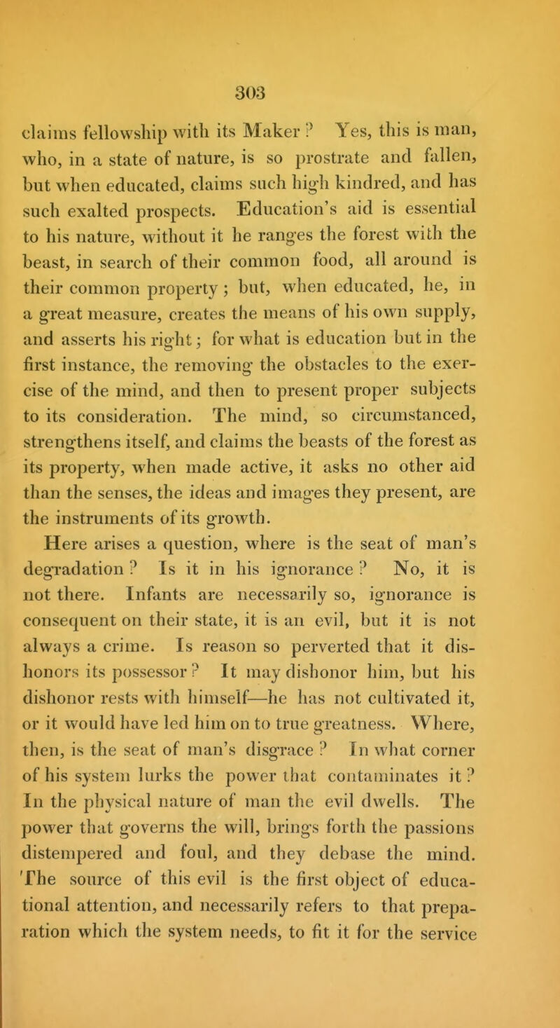 claims fellowship with its Maker ? Yes, this is man, who, in a state of nature, is so prostrate and fallen, but when educated, claims such high kindred, and has such exalted prospects. Education's aid is essential to his nature, without it he ranges the forest with the beast, in search of their common food, all around is their common property; but, when educated, he, in a great measure, creates the means of his own supply, and asserts his right; for what is education but in the first instance, the removing the obstacles to the exer- cise of the mind, and then to present proper subjects to its consideration. The mind, so circumstanced, strengthens itself, and claims the beasts of the forest as its property, when made active, it asks no other aid than the senses, the ideas and images they present, are the instruments of its growth. Here arises a question, where is the seat of man's degradation ? Is it in his ignorance ? No, it is not there. Infants are necessarily so, ignorance is consequent on their state, it is an evil, but it is not always a crime. Is reason so perverted that it dis- honors its possessor r It may dishonor him, but his dishonor rests with himself—he has not cultivated it, or it would have led him on to true greatness. Where, then, is the seat of man's disgrace ? In what corner of his system lurks the power that contaminates it ? In the physical nature of man the evil dwells. The power that governs the will, brings forth the passions distempered and foul, and they debase the mind. The source of this evil is the first object of educa- tional attention, and necessarily refers to that prepa- ration which the system needs, to fit it for the service