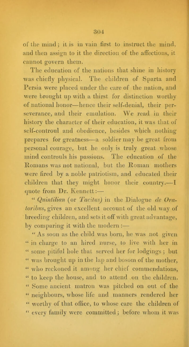 of the iniiid ; il is in vain first to instruct the mind, and then assign to it the direction of the affections, it cannot govern them. Tlie education of the nations that shine in history was chiefly pliysical. The children of Sparta and Persia were placed under the care of the nation, and were brought up with a thirst for distinction worthy of national honor—hence their self-denial, their per- severance, and their emulation. We read in their history the character of their education, it was that of sell'-controul and obedience, besides which nothing prepares for greatness—a soldier may be great from personal courage, but he only is truly great whose mind controuls his passions. The education of the Romans was not national, but the Roman mothers were fired by a noble patriotism, and educated their children that they might honor their country.— I quote from Dr. Kennett:—  Quintilian (or Tacitus) in the Dialogue de Ora- lorUnis, gives an excellent account of the old way of breeding children, and sets it off with great advantage, by comparing it with the modern :—  As soon as the child was born, he was not g-iven  in charge to an hired nurse, to live with her in  some pitiful hole thai served her for lodgings ; but  was brought up in the lap and bosom of the mother,  who reckoned it among her chief commendations,  to keep the house, and to attend on the children.  Some ancient matron was pitched on out of the  neiahbours, whose life and manners rendered her *' worthy of that office, to whose care the children of every family were committed; before whom it was