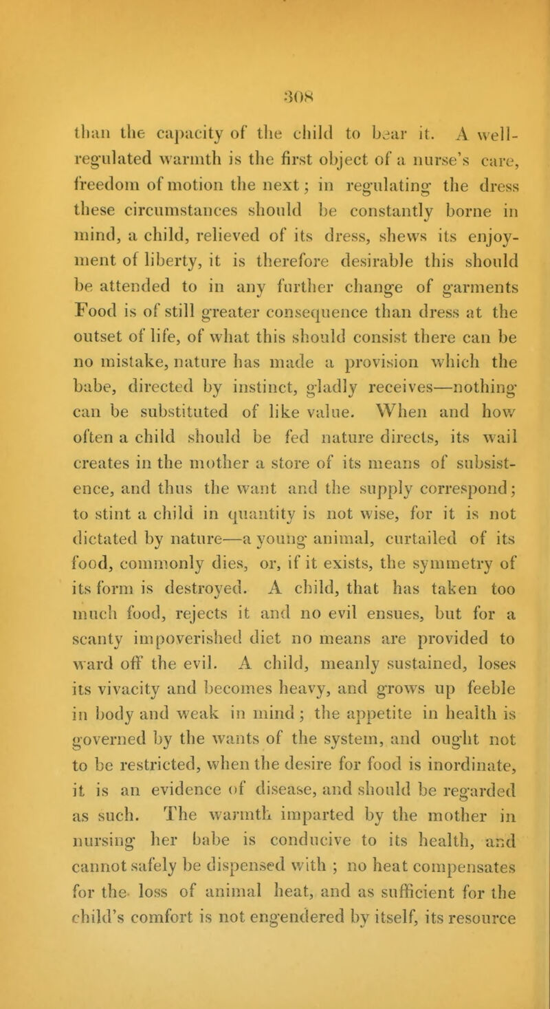 tliaii the capacity of the chikl to b.^ar it. A well- regulated warmth is the first object of a nurse's care, freedom of motion the next; in repfulatinsf the dress these circumstances should be constantly borne in mind, a child, relieved of its dress, shews its enjoy- ment of liberty, it is therefore desirable this should be attended to in any further change of garments Food is of still greater consequence than dress at the outset of life, of what this should consist there can be no mistake, nature has made a provision which the babe, directed by instinct, gladly receives—nothing' can be substituted of like value. When and how often a child should be fed nature directs, its wail creates in the mother a store of its means of subsist- ence, and thus the want and the supply correspond; to stint a child in quantity is not wise, for it is not dictated by nature—a young- animal, curtailed of its food, commonly dies, or, if it exists, the symmetry of its form is destroved. A child, that has taken too much food, rejects it and no evil ensues, but for a scanty impoverished diet no means are provided to ward off the evil. A child, meanly sustained, loses its vivacity and becomes heavy, and grows up feeble in body and weak in mind; the appetite in health is governed by the wants of the system, and ought not to be restricted, when the desire for food is inordinate, it is an evidence of disease, and should be regarded as such. The warmth imparted by the mother in nursing her babe is conducive to its health, ar.d cannot safely be dispensed with ; no heat compensates for the loss of animal heat, and as sufficient for the child's comfort is not engendered by itself, its resource