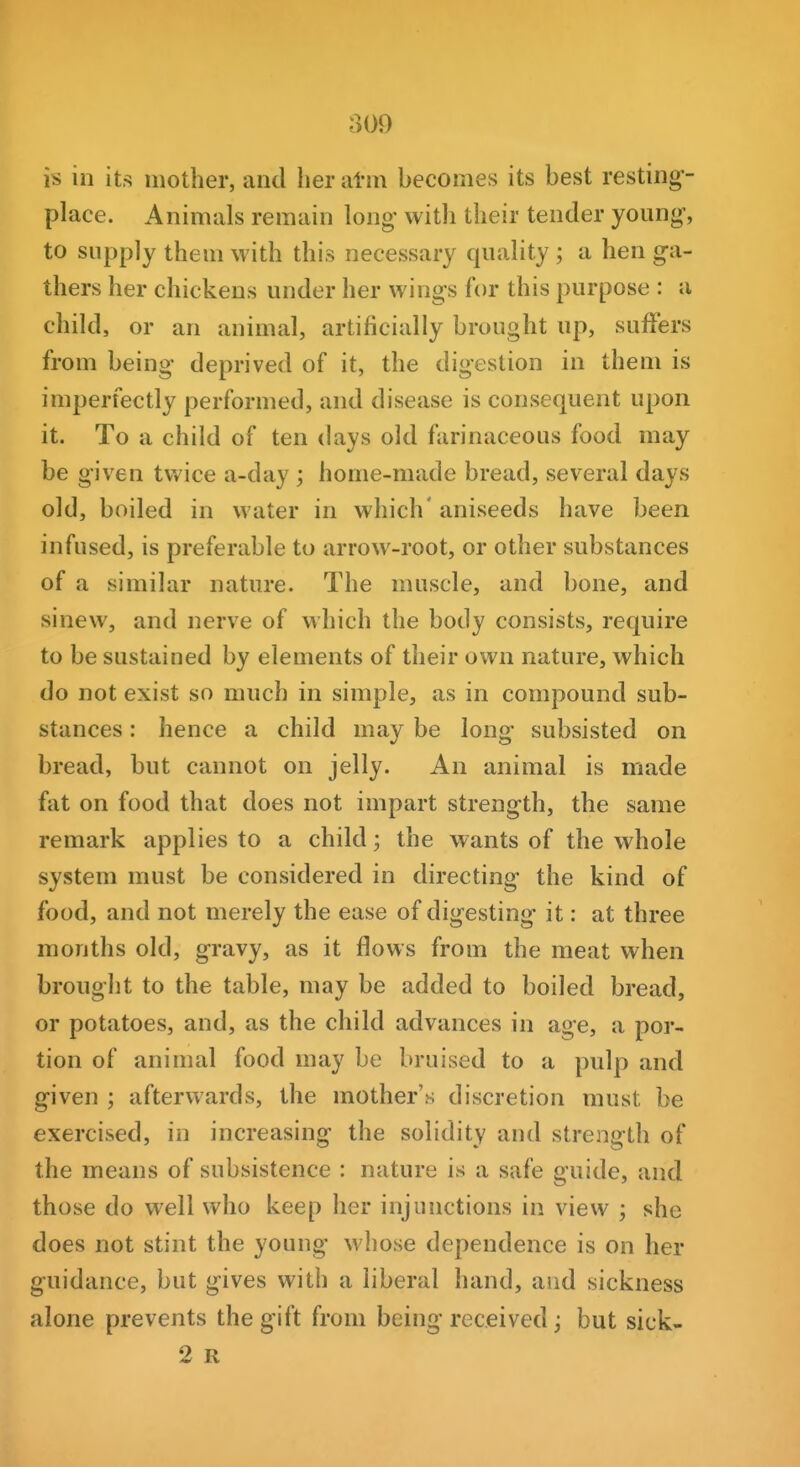 809 is in its mother, and her atni becomes its best resting- place. Animals remain long' with their tender young, to supply them with this necessary quality ; a hen g-a- thers her chickens under her wings for this purpose : a child, or an animal, artificially brought up, suffers from being deprived of it, the digestion in them is imperfectly performed, and disease is consequent upon it. To a child of ten days old fiirinaceous food may be given twice a-day ; home-made bread, several days old, boiled in water in which' aniseeds have been infused, is preferable to arrow-root, or other substances of a similar nature. The muscle, and bone, and sinew, and nerve of which the body consists, require to be sustained by elements of their own nature, which do not exist so much in simple, as in compound sub- stances : hence a child may be long- subsisted on bread, but cannot on jelly. An animal is made fat on food that does not impart strength, the same remark applies to a child; the wants of the whole system must be considered in directing- the kind of food, and not merely the ease of digesting- it: at three months old, gravy, as it flows from the meat when brought to the table, may be added to boiled bread, or potatoes, and, as the child advances in age, a por- tion of animal food may be bruised to a pulp and given ; afterwards, the mother's discretion must be exercised, in increasing the solidity and strength of the means of subsistence : nature is a safe guide, and those do well who keep her injunctions in view ; she does not stint the young whose dependence is on her guidance, but gives with a liberal hand, aiid sickness alone prevents the gift from being received j but sick- 2 R