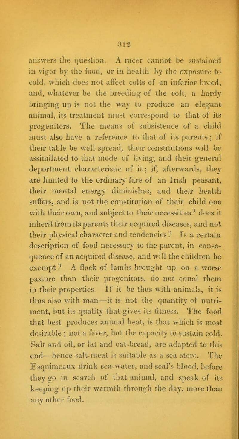 answers the question. A racer cannot be sustained in vigor by the food, or in health by the exposure to cold, which does not affect colts of an inferior breed, and, whatever be the breeding of the colt, a hardy bringing up is not the way to produce an elegant animal, its treatment must correspond to that of its progenitors. The means of subsistence of a child must also have a reference to that of its parents; if their table be well spread, their constitutions will be assimilated to that mode of living, and their general deportment characteristic of it; if, afterwards, they are limited to the ordinary fare of an Irish peasant, their mental energy diminishes, and their health suffers, and is not the constitution of their child one with their own, and subject to their necessities? does it inherit from its parents their acquired diseases, and not their physical character and tendencies ? Is a certain description of food necessary to the parent, in conse- quence of an acquired disease, and will the children be exempt ? A flock of lambs brought up on a worse pasture than their progenitors, do not equal them in their properties. If it be thus with animals, it is thus also with man—it is not the quantity of nutri- ment, but its quality that gives its fitness. The food that best produces animal heat, is that which is most desirable ; not a fever, but the capacity to sustain cold. Salt and oil, or fat and oat-bread, are adapted to this end—hence salt-meat is suitable as a sea store. The Esquimeaux drink sea-water, and seal's blood, before they go in search of that animal, and speak of its keeping up their warmth through the day, more than any other food.