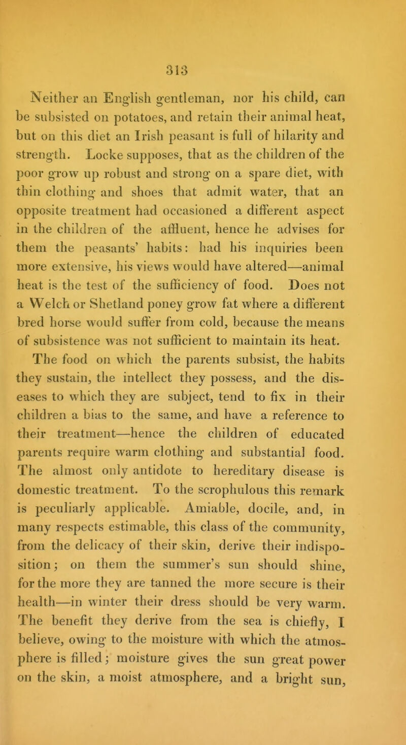 Neither an English gentleman, nor his child, can be subsisted on potatoes, and retain their animal heat, but on this diet an Irish peasant is full of hilarity and strength. Locke supposes, that as the children of the poor grow up robust and strong on a spare diet, with thin clothino' and shoes that admit water, that an opposite treatment had occasioned a different aspect in the children of the affluent, hence he advises for them the peasants' habits: had his inquiries been more extensive, his views would have altered—animal heat is the test of the sufficiency of food. Does not a Welch or Shetland poney grow fat where a different bred horse would suffer from cold, because the means of subsistence was not sufficient to maintain its heat. The food on which the parents subsist, the habits they sustain, the intellect they possess, and the dis- eases to which they are subject, tend to fix in their children a bias to the same, and have a reference to their treatment—hence the children of educated parents require warm clothing and substantial food. The almost only antidote to hereditary disease is domestic treatment. To the scrophulous this remark is peculiarly applicable. Amiable, docile, and, in many respects estimable, this class of the community, from the delicacy of their skin, derive their indispo- sition ; on them the summer's sun should shine, for the more they are tanned the more secure is their health—in winter their dress should be very warm. The benefit they derive from the sea is chiefly, I believe, owing to the moisture with which the atmos- phere is filled; moisture gives the sun great power on the skin, a moist atmosphere, and a bright sun.