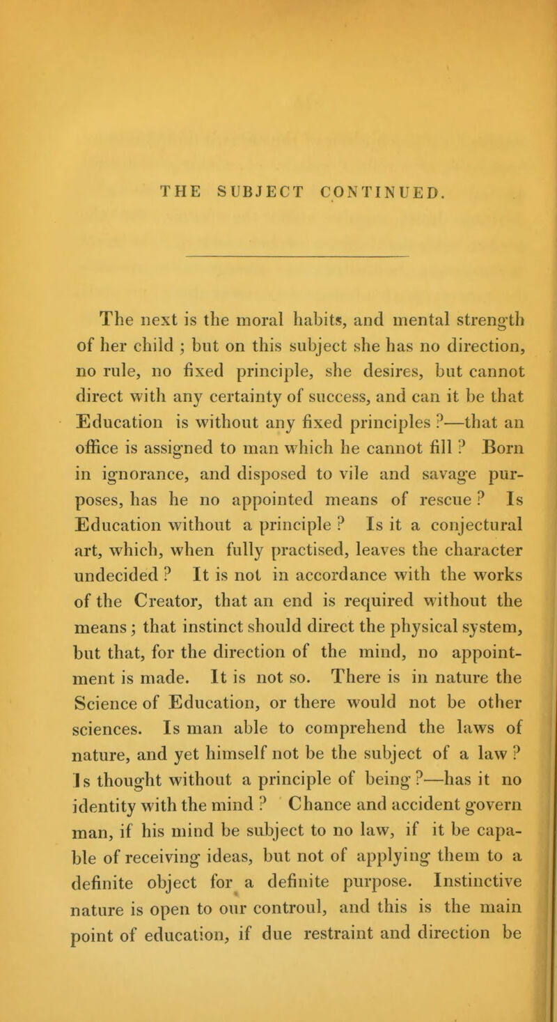 THE SUBJECT CONTINUED. The next is the moral habits, and mental strength of her child ; but on this subject she has no direction, no rule, no fixed principle, she desires, but cannot direct with any certainty of success, and can it be that Education is without any fixed principles ?—that an oflSce is assigned to man which he cannot fill ? Born in ignorance, and disposed to vile and savage pur- poses, has he no appointed means of rescue ? Is Education without a principle ? Is it a conjectural art, which, when fully practised, leaves the character undecided ? It is not in accordance with the works of the Creator, that an end is required without the means; that instinct should direct the physical system, but that, for the direction of the mind, no appoint- ment is made. It is not so. There is in nature the Science of Education, or there would not be other sciences. Is man able to comprehend the laws of nature, and yet himself not be the subject of a law ? Is thought without a principle of being?—has it no identity with the mind ? Chance and accident govern man, if his mind be subject to no law, if it be capa- ble of receiving ideas, but not of applying them to a definite object for a definite purpose. Instinctive nature is open to our controul, and this is the main point of education, if due restraint and direction be