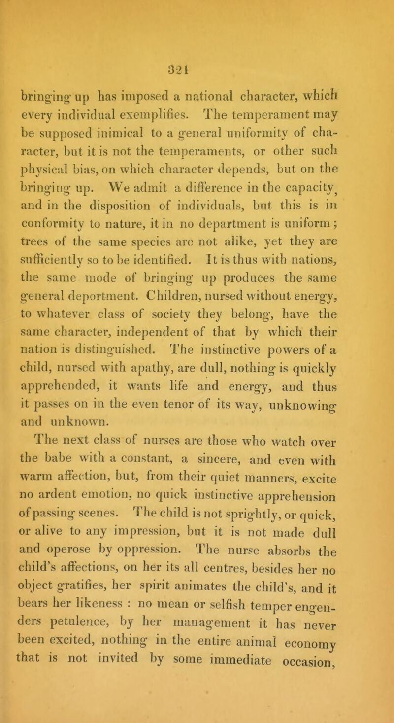 bringing' up has imposed a national character, which every individual exemplifies. The temperament may be supposed inimical to a general uniformity of cha- racter, but it is not the temperaments, or other such physical bias, on which character depends, but on the bringing up. We admit a difference in the capacity^ and in the disposition of individuals, but this is in conformity to nature, it in no department is uniform; trees of the same species arc not alike, yet they are sufficiently so to be identified. It is thus with nations, the same mode of bringing up produces the same general deportment. Children, nursed without energy, to whatever class of society they belong, have the same character, independent of that by which their nation is distinguished. The instinctive powers of a child, nursed with apathy, are dull, nothing is quickly apprehended, it wants life and energy, and thus it passes on in the even tenor of its way, unknowing and unknown. The next class of nurses are those who watch over the babe with a constant, a sincere, and even with warm affection, but, from their quiet manners, excite no ardent emotion, no quick instinctive apprehension of passing scenes. The child is not sprightly, or quick, or alive to any impression, but it is not made dull and operose by oppression. The nurse absorbs the child's affections, on her its all centres, besides her no object gratifies, her spirit animates the child's, and it bears her likeness : no mean or selfish temper en^-en- ders petulence, by her management it has never been excited, nothing in the entire animal economy that is not invited by some immediate occasion.