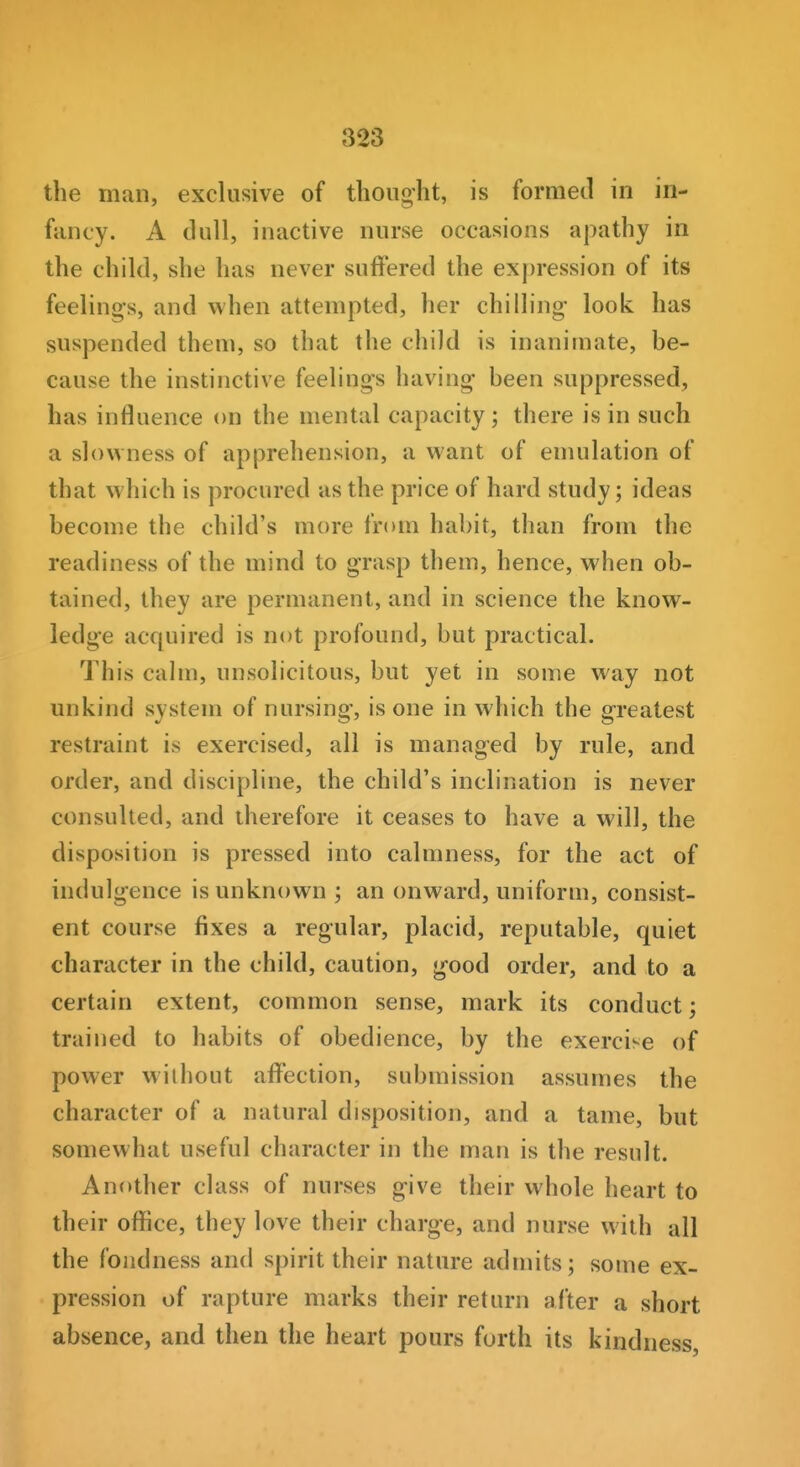 the man, exclusive of thought, is formed in in- fancy. A dull, inactive nurse occasions apathy in the child, she has never suffered the expression of its feelings, and when attempted, her chilling- look has suspended them, so that the child is inanimate, be- cause the instinctive feelings having been suppressed, has influence on the mental capacity; there is in such a slowness of apprehension, a want of emulation of that which is procured as the price of hard study; ideas become the child's more from habit, than from the readiness of the mind to grasp them, hence, when ob- tained, they are permanent, and in science the know- ledge acquired is not profound, but practical. This calm, unsolicitous, but yet in some way not unkind system of nursing, is one in which the greatest restraint is exercised, all is managed by rule, and order, and discipline, the child's inclination is never consulted, and therefore it ceases to have a will, the disposition is pressed into calmness, for the act of indulgence is unknown ; an onward, uniform, consist- ent course fixes a regular, placid, reputable, quiet character in the child, caution, good order, and to a certain extent, common sense, mark its conduct; trained to habits of obedience, by the exercise of power without affection, submission assumes the character of a natural disposition, and a tame, but somewhat useful character in the man is the result. Another class of nurses give their whole heart to their office, they love their charge, and nurse with all the fondness and spirit their nature admits; some ex- pression of rapture marks their return after a short absence, and then the heart pours forth its kindness,