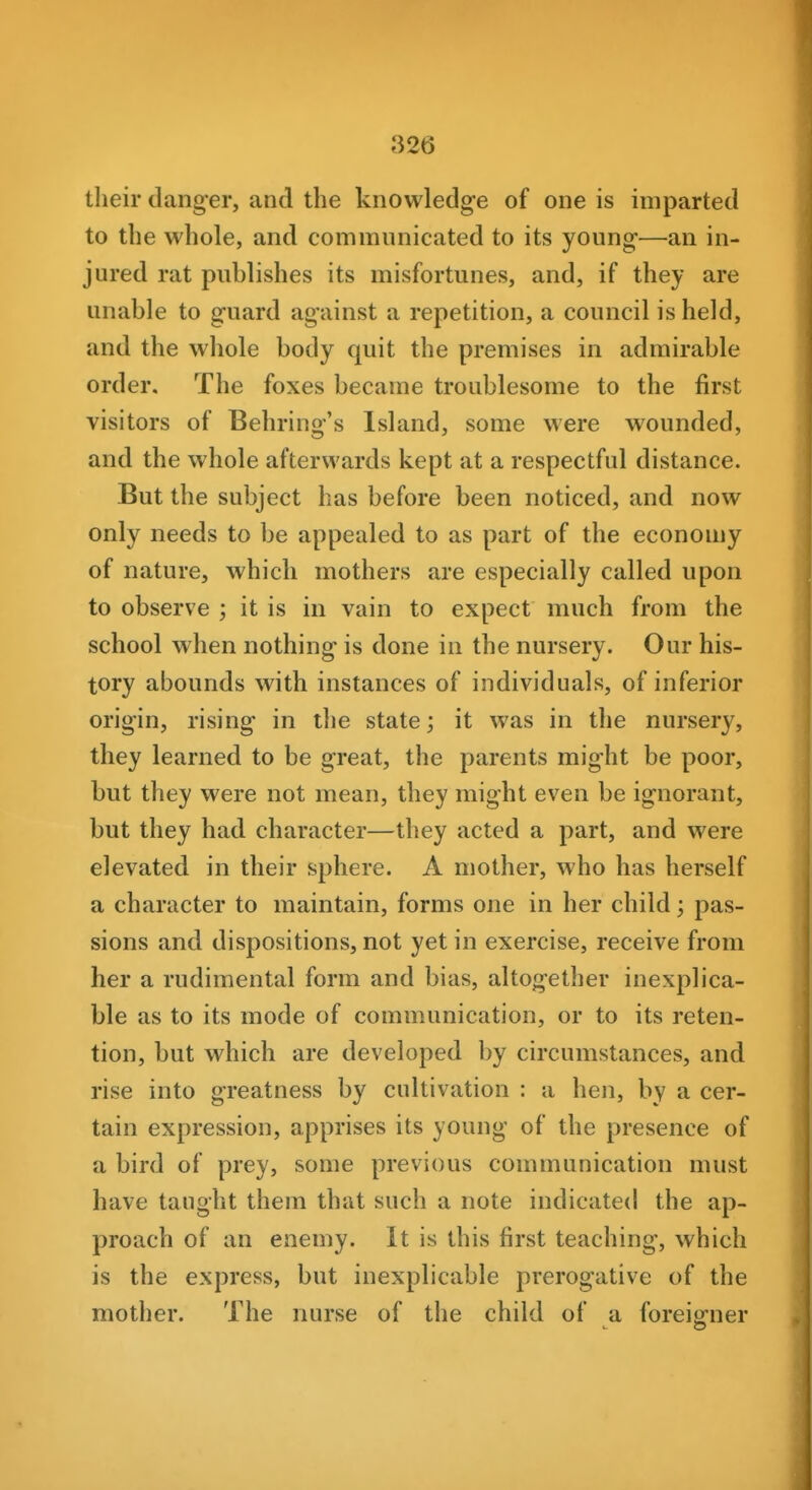 their dang-er, and the knowledge of one is imparted to the whole, and communicated to its young-—an in- jured rat puhlishes its misfortunes, and, if they are unable to guard against a repetition, a council is held, and the whole body quit the premises in admirable order. The foxes became troublesome to the first visitors of Behring's Island, some were wounded, and the whole afterwards kept at a respectful distance. But the subject has before been noticed, and now only needs to be appealed to as part of the economy of nature, which mothers are especially called upon to observe ; it is in vain to expect much from the school when nothing is done in the nursery. Our his- tory abounds with instances of individuals, of inferior origin, rising in the state; it was in the nursery, they learned to be great, the parents might be poor, but they were not mean, they might even be ignorant, but they had character—they acted a part, and were elevated in their sphere. A mother, who has herself a character to maintain, forms one in her child; pas- sions and dispositions, not yet in exercise, receive from her a rudimental form and bias, altogether inexplica- ble as to its mode of communication, or to its reten- tion, but which are developed by circumstances, and rise into greatness by cultivation : a hen, by a cer- tain expression, apprises its young of the presence of a bird of prey, some previous communication must have taught them that such a note indicated the ap- proach of an enemy. It is this first teaching, which is the express, but inexplicable prerogative of the mother. The nurse of the child of a foreigner