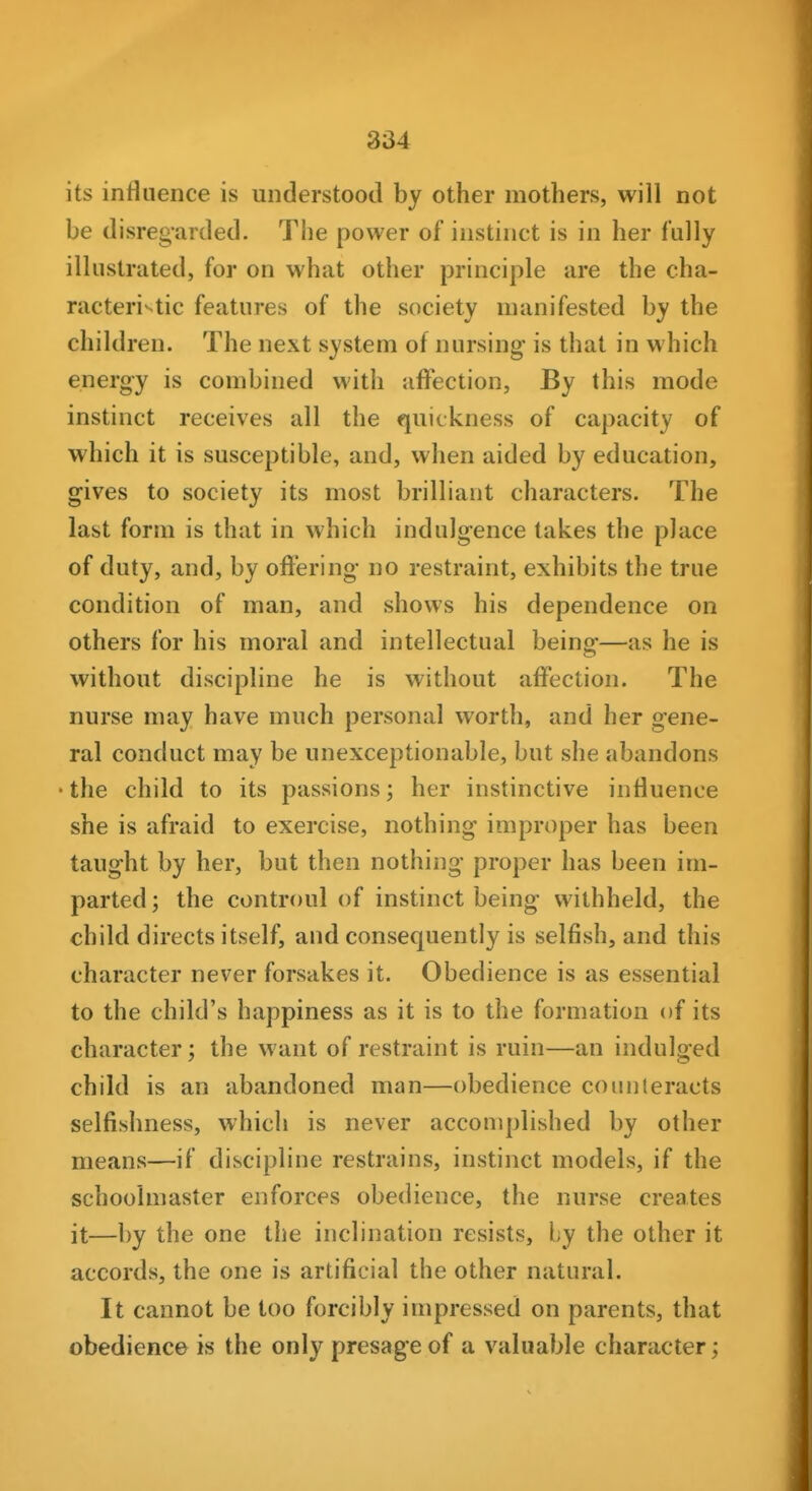 its influence is understood by other mothers, will not be disregarded. The power of instinct is in her fully illustrated, for on what other principle are the cha- racteristic features of the society manifested by the children. The next system of nursing is that in which energy is combined with affection, By this mode instinct receives all the quickness of capacity of which it is susceptible, and, when aided by education, gives to society its most brilliant characters. The last form is that in which indulgence takes the place of duty, and, by offering no restraint, exhibits the true condition of man, and shows his dependence on others for his moral and intellectual being—as he is without discipline he is without affection. The nurse may have much personal worth, and her gene- ral conduct may be unexceptionable, but she abandons • the child to its passions; her instinctive influence she is afraid to exercise, nothing improper has been taught by her, but then nothing proper has been im- parted; the controul of instinct being withheld, the child directs itself, and consequently is selfish, and this character never forsakes it. Obedience is as essential to the child's happiness as it is to the formation of its character; the want of restraint is ruin—an indulged child is an abandoned man—obedience counteracts selfishness, which is never accomplished by other means—if discipline restrains, instinct models, if the schoolmaster enforces obedience, the nurse creates it—by the one the inclination resists, by the other it accords, the one is artificial the other natural. It cannot be too forcibly impressed on parents, that obedience is the only presage of a valuable character;