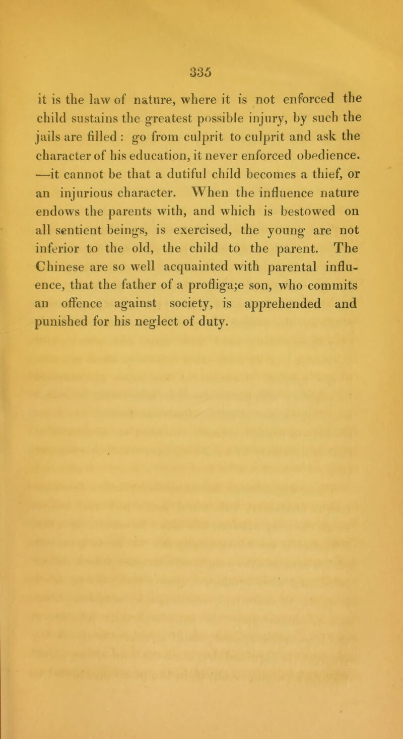 it is the law of nature, where it is not enforced the child sustains the greatest possible injury, by such the jails are filled : g-o from culprit to culprit and ask the character of his education, it never enforced obf'dience. ■—it cannot be that a dutiful child becomes a thief, or an injurious character. When the influence nature endows the parents with, and which is bestowed on all sentient beings, is exercised, the young are not inferior to the old, the child to the parent. The Chinese are so well acquainted with parental influ- ence, that the father of a profligate son, who commits an offence against society, is apprehended and punished for his neglect of duty.