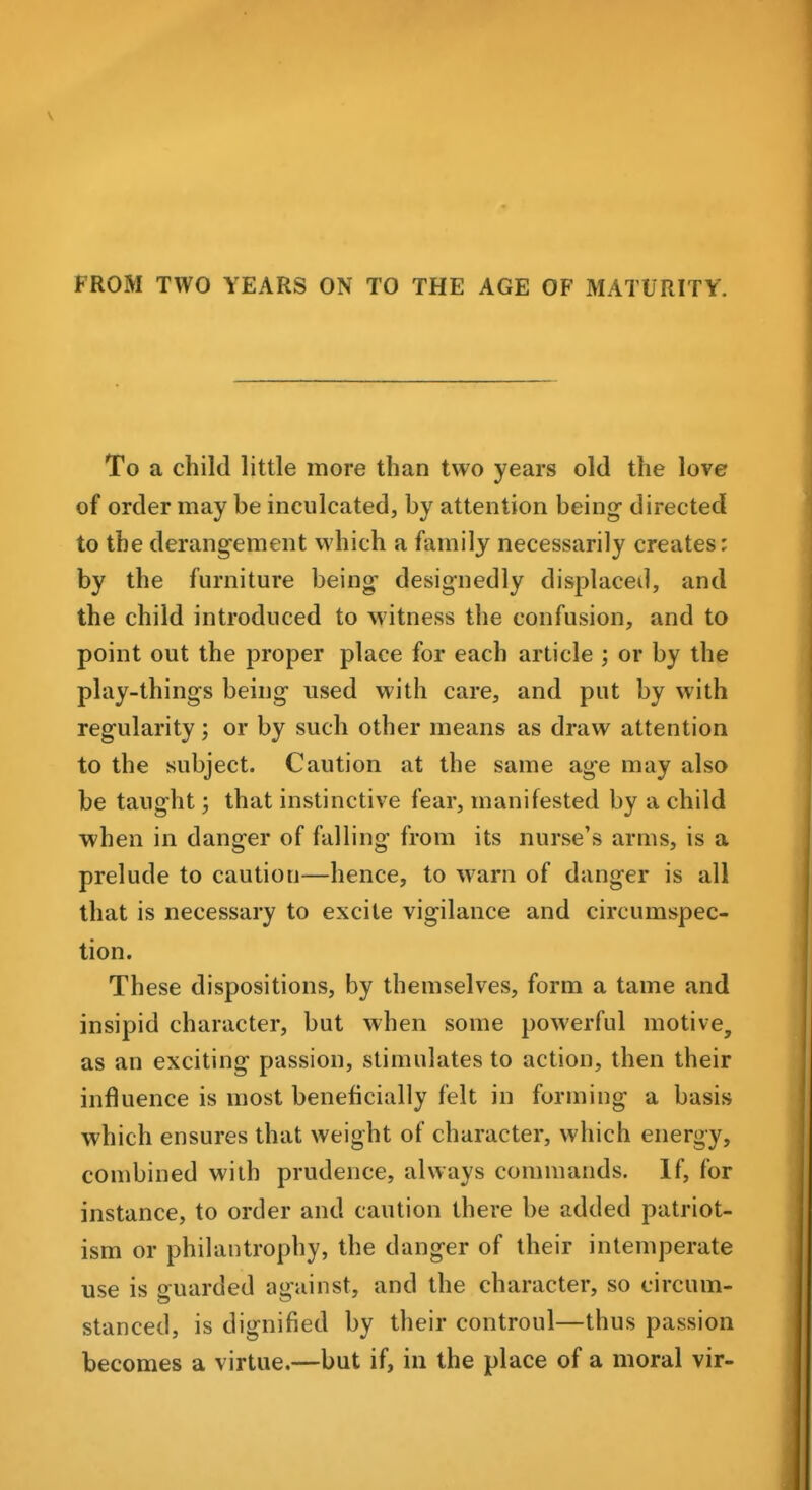 To a child little more than two years old the love of order may be inculcated, by attention being directed to the derangement which a family necessarily creates: by the furniture being designedly displaced, and the child introduced to witness the confusion, and to point out the proper place for each article ; or by the play-things being used with care, and put by with regularity; or by such other means as draw attention to the subject. Caution at the same age may also be taught; that instinctive fear, manifested by a child when in danger of falling from its nurse's arms, is a prelude to caution—hence, to warn of danger is all that is necessary to excite vigilance and circumspec- tion. These dispositions, by themselves, form a tame and insipid character, but when some powerful motive, as an exciting passion, stimulates to action, then their influence is most beneficially felt in forming a basis which ensures that weight of character, which energy, combined with prudence, always commands. If, for instance, to order and caution there be added patriot- ism or philantrophy, the danger of their intemperate use is p^uarded a^-ainst, and the character, so circum- stanced, is dignified by their controul—thus passion becomes a virtue.—but if, in the place of a moral vir-