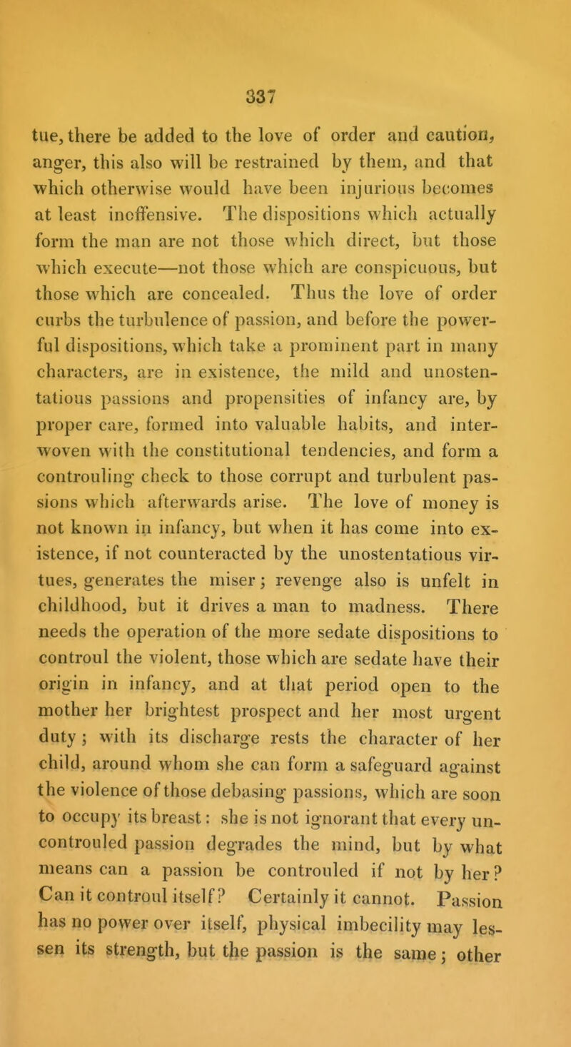 tue, there be added to the love of order and caution, angler, this also will be restrained by them, and that which otherwise would have been injurious becomes at least inoffensive. The dispositions which actually form the man are not those which direct, but those which execute—not those which are conspicuous, but those which are concealed. Thus the love of order curbs the turbulence of passion, and before the power- ful dispositions, which take a prominent part in many characters, are in existence, the mild and unosten- tatious passions and propensities of infancy are, by proper care, formed into valuable habits, and inter- woven with the constitutional tendencies, and form a controuling' check to those corrupt and turbulent pas- sions which afterwards arise. The love of money is not known in infancy, but when it has come into ex- istence, if not counteracted by the unostentatious vir- tues, generates the miser; revenge also is unfelt in childhood, but it drives a man to madness. There needs the operation of the more sedate dispositions to controul the violent, those which are sedate have their origin in infancy, and at that period open to the mother her brightest prospect and her most urgent duty ; with its discharge rests the character of her child, around whom she can form a safeguard against the violence of those debasing passions, which are soon to occupy its breast: she is not ignorant that every un- controuled passion degrades the mind, but by what means can a passion be controuled if not by her ? Can it controul itself? Certainly it cannot. Passion has no power over itself, physical imbecility may les- sen its strength, but the passion is the same; other