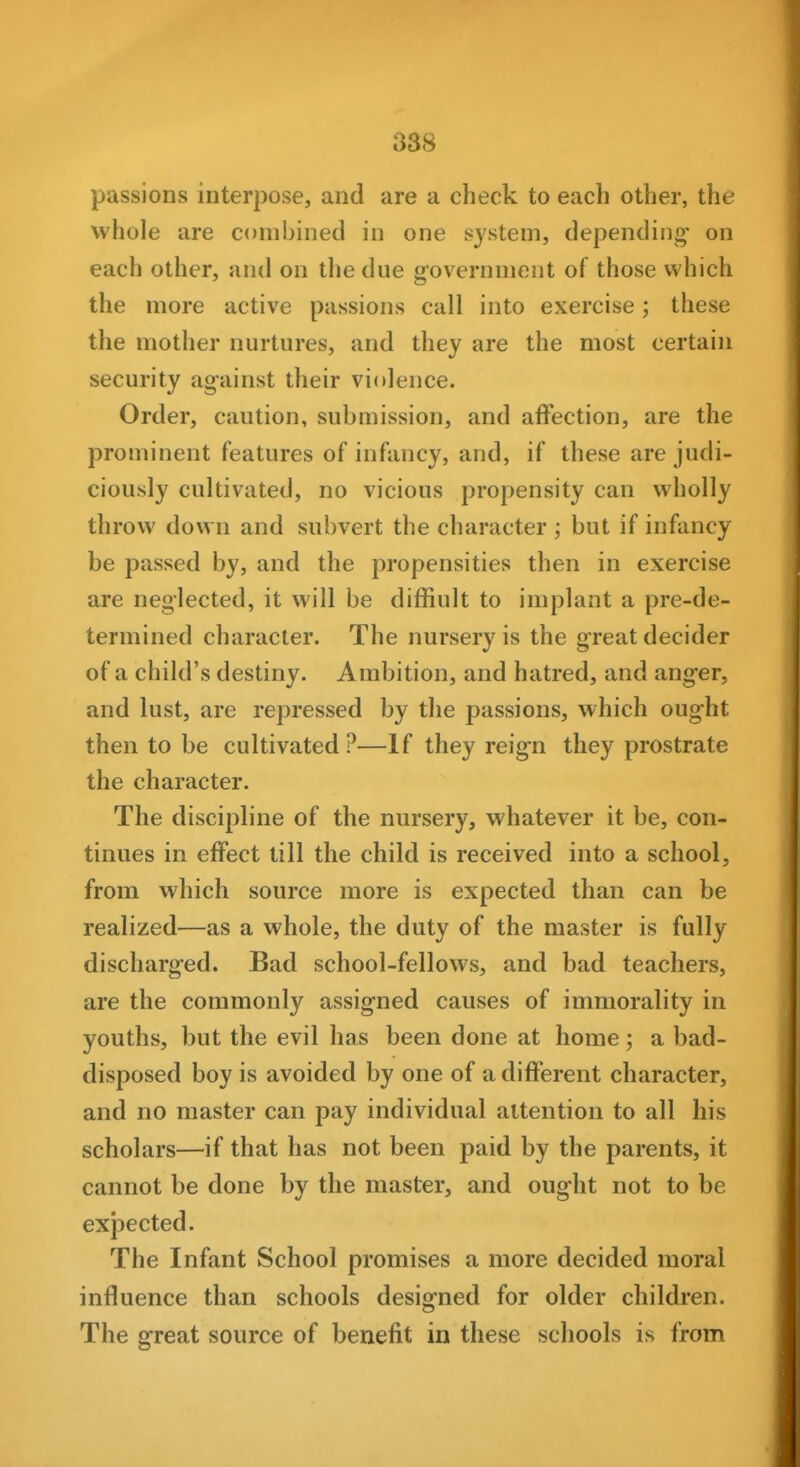 passions interpose, and are a check to each other, the whole are combined in one system, depending' on each other, and on the due government of those which the more active passions call into exercise; these the mother nurtures, and they are the most certain security against their violence. Order, caution, submission, and affection, are the prominent features of infancy, and, if these are judi- ciously cultivated, no vicious propensity can wholly throw down and subvert the character ', but if infancy be passed by, and the propensities then in exercise are neglected, it will be difiiult to implant a pre-de- termined character. The nursery is the great decider of a child's destiny. Ambition, and hatred, and anger, and lust, are repressed by the passions, which ought then to be cultivated ?—If they reign they prostrate the character. The discipline of the nursery, whatever it be, con- tinues in effect till the child is received into a school, from which source more is expected than can be realized—as a whole, the duty of the master is fully discharged. Bad school-fellows, and bad teachers, are the commonly assigned causes of immorality in youths, but the evil has been done at home; a bad- disposed boy is avoided by one of a different character, and no master can pay individual attention to all his scholars—if that has not been paid by the parents, it cannot be done by the master, and ought not to be exi3ected. The Infant School promises a more decided moral influence than schools designed for older children. The great source of benefit in these schools is from