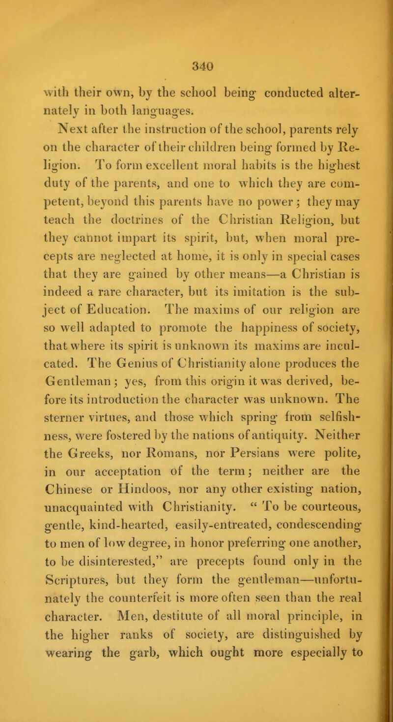 with their own, by the school bein^ conducted alter- nately in both langiiag-es. Next after the instruction of the school, parents rely on the character of their children being formed by lle- lii>ion. To form excellent moral habits is the hi:hest duty of the parents, and one to which they are com- petent, beyond this parents have no power; they may teach the doctrines of the Christian Religion, but they cannot impart its spirit, but, when moral pre- cepts are neglected at home, it is only in special cases that they are gained by other means—a Christian is indeed a rare character, but its imitation is the sub- ject of Education. The maxims of our religion are so well adapted to promote the happiness of society, that where its spirit is unknown its maxims are incul- cated. The Genius of Christianity aloue produces the Gentleman; yes, from this origin it was derived, be- fore its introduction the character was unknown. The sterner virtues, and those which spring from selfish- ness, were fostered by the nations of antiquity. Neither the Greeks, nor Romans, nor Persians were polite, in our acceptation of the term; neither are the Chinese or Hindoos, nor any other existing nation, unacquainted with Christianity.  To be courteous, gentle, kind-hearted, easily-entreated, condescending to men of low degree, in honor preferring one another, to be disinterested, are precepts found only in the Scriptures, but they form the gentleman—unfortu- nately the counterfeit is more often seen than the real character. Men, destitute of all moral principle, in the higher ranks of society, are distinguished by wearing the garb, which ought more especially to