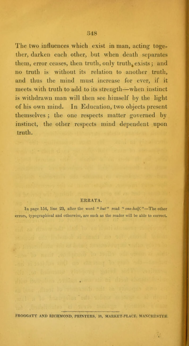 The two influences which exist in man, acting tog^e- ther, darken each other, but when death separates them, error ceases, then truth, only truth^exists; and no truth is without its relation to another truth, and thus the mind must increase for ever, if it meets with truth to add to its strength—when instinct is withdrawn man will then see himself by the light of his own mind. In Education, two objects j)resent themselves ; the one respects matter governed by instinct, the other respects mind dependent upon truth. ERRATA. In page 154, line 23, after the word but read  one-half.—The other errorb, typographical and otherwise, are such as the reader will be able to correct. f'ROGGATT AND RICHMOND, PRINTERS, 16, MARKET-PLACE, MANCHESTER.