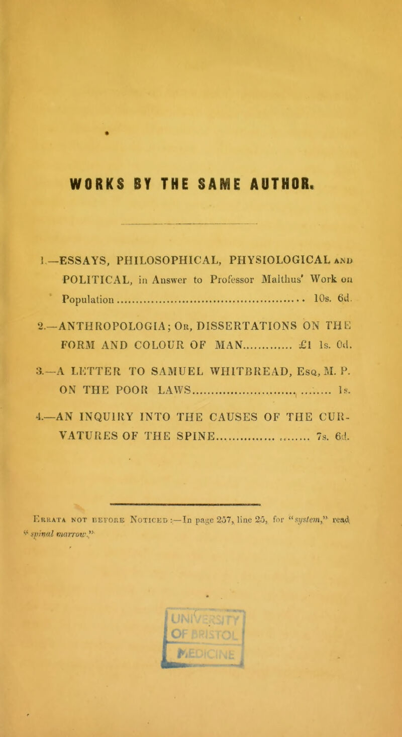 WORKS BY THE SAME AUTHOR. ] —ESSAYS, PHILOSOPHICAL, PHYSIOLOGICAL am> POLITICAL, in Answer to Professor Malthus' Work oa Population 10s. 2. —ANTHROPOLOGIA; Or, DISSERTATIONS ON THE FORxM AND COLOUR OF MAN £l Is. Oil. 3. —A LETTER TO SAMUEL WIIITBREAD, Esq, M. P. ON THE POOR LAWS b. 4. —AN INQUIRY INTO THE CAUSES OF THE CUR- VATURES OF THE SPINE 7s. 6d. Errata not KEronE Noticed: —In page 257, line 25, for sj/.s/m, read; •i' spinal marrowV