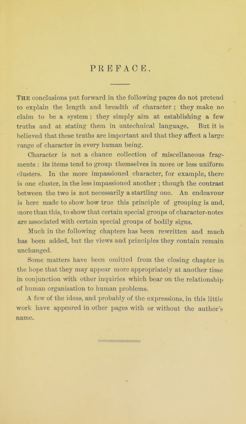 PREFAC E The conclusions put forward in the following pages do not pretend to explain the length and breadth of character ; they make no claim to be a system ; they simply aim at establishing a few truths and at stating them in untechnical language. But it is believed that these truths are important and that they affect a large range of character in every human being. Character is not a chance collection of miscellaneous frag- ments : its items tend to group themselves in more or less uniform clusters. In the more impassioned character, for example, there is one cluster, in the less impassioned another ; though the contrast between the two is not necessarily a startling one. An endeavour is here made to show how true this principle of grouping is and. more than this, to show that certain special groups of character-notes are associated with certain special groups of bodily signs. Much in the following chapters has been rewritten and much has been added, but the views and principles they contain remain unchanged. Some matters have been omitted from the closing chapter in the hope that they may appear more appropriately at another time in conjunction with other inquiries which bear on the relationship of human organisation to human problems. A few of the ideas, and probably of the expressions, in this little work have appeared in other pages with or without the author's name.