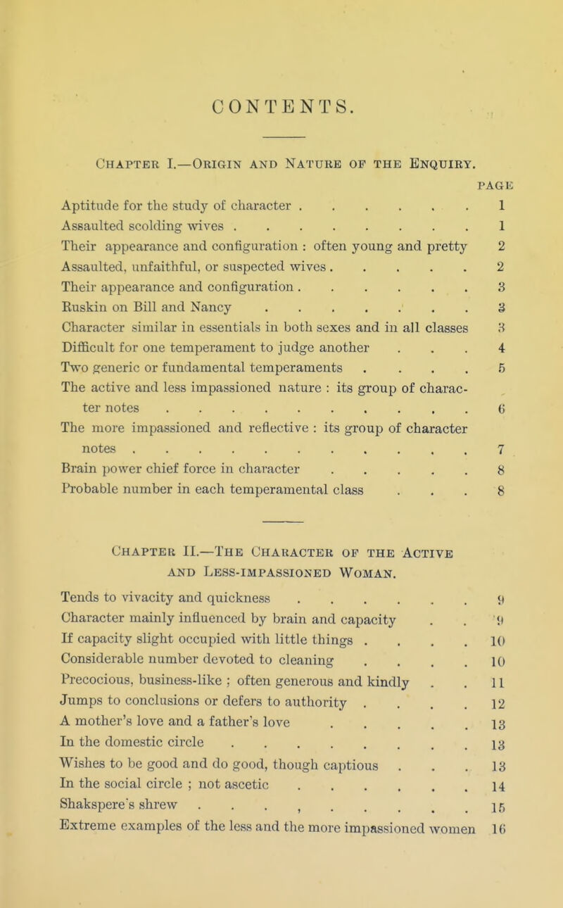 CONTENTS. Chapter I.—Origin and Nature of the Enquiry. page Aptitude for the study of character 1 Assaulted scolding wives 1 Their appearance and configuration : often young and pretty 2 Assaulted, unfaithful, or suspected wives 2 Their appearance and configuration 3 Ruskin on Bill and Nancy 3 Character similar in essentials in both sexes and in all classes 3 Difficult for one temperament to judge another ... 4 Two generic or fundamental temperaments .... 5 The active and less impassioned nature : its group of charac- ter notes 6 The more impassioned and reflective : its group of character notes 7 Brain power chief force in character 8 Probable number in each temperamental class . . . 8 Chapter II.—The Character op the Active and Less-impassioned Woman. Tends to vivacity and quickness <t Character mainly influenced by brain and capacity . . it If capacity slight occupied with little things .... 10 Considerable number devoted to cleaning . . . .10 Precocious, business-like ; often generous and kindly . . 11 Jumps to conclusions or defers to authority . . . .12 A mother's love and a father's love .... 13 In the domestic circle 13 Wishes to be good and do good, though captious . . .13 In the social circle ; not ascetic 14 Shaksperes shrew 15 Extreme examples of the less and the more impassioned women 10