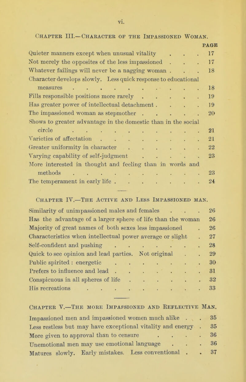 Chapter III.—Character of the Impassioned Woman. PAGE Quieter manners except when unusual vitality . . .17 Not merely the opposites of the less impassioned . . .17 Whatever failings will never be a nagging woman ... 18 Character develops slowly. Less quick response to educational measures 18 Fills responsible positions more rarely 19 Has greater power of intellectual detachment . . . .19 The impassioned woman as stepmother 20 Shows to greater advantage in the domestic than in the social circle 21 Varieties of affectation 21 (Jreater uniformity in character ...... 22 Varying capability of self-judgment 23 More interested in thought and feeling than in words and methods 23 The temperament in early life ....... 24 Chapter IV.—The Active and Less Impassioned man. Similarity of unimpassioned males and females ... 26 Has the advantage of a larger sphere of life than the woman 26 Majority of great names of both sexes less impassioned . 26 Characteristics when intellectual power average or slight . 27 Self-confident and pushing 28 Quick to see opinion and lead parties. Not original . . 29 Public spirited: energetic 30 Prefers to influence and lead 31 Conspicuous in all spheres of life 32 His recreations 33 Chapter V.—The more Impassioned and Reflective Man. Impassioned men and impassioned women much alike . . 35 Less restless but may have exceptional vitality and energy . 35 More given to approval than to censure .... 36 Unemotional men may use emotional language ... 36 Matures slowly. Early mistakes. Less conventional . . 37