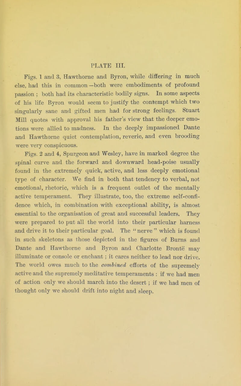 Figs. 1 and 3, Hawthorne and Byron, while differing in much else, had this in common —both were embodiments of profound passion : both had its characteristic bodily signs. In some aspects of his life Byron would seem to justify the contempt which two singularly sane and gifted men had for strong feelings. Stuart Mill quotes with approval his father's view that the deeper emo- tions were allied to madness. In the deeply impassioned Dante and Hawthorne quiet contemplation, reverie, and even brooding were very conspicuous. Figs. 2 and 4, Spurgeon and Wesley, have in marked degree the spinal curve and the forward and downward head-poise usually found in the extremely quick, active, and less deeply emotional type of character. We find in both that tendency to verbal, not emotional, rhetoric, which is a frequent outlet of the mentally active temperament. They illustrate, too, the extreme self-confi- dence which, in combination with exceptional ability, is almost essential to the organisation of great and successful leaders. They were prepared to put all the world into their particular harness and drive it to their particular goal. The  nerve  which is found in such skeletons as those depicted in the figures of Burns and Dante and Hawthorne and Byron and Charlotte Bronte may illuminate or console or enchant; it cares neither to lead nor drive. The world owes much to the combined efforts of the supremely active and the supremely meditative temperaments : if we had men of action only we should march into the desert; if we had men of thought only we should drift into night and sleep.