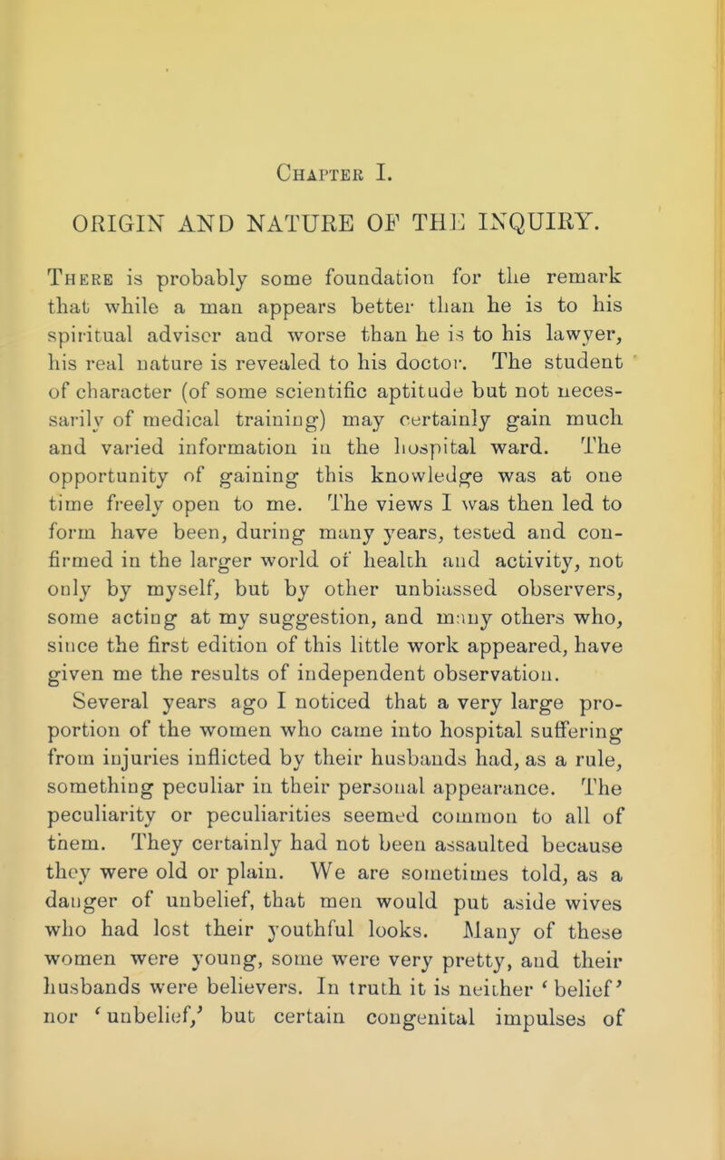 ORIGIN AND NATURE OF THE INQUIRY. There is probably some foundation for the remark that while a man appears better than he is to his spiritual adviser and worse than he is to his lawyer, his real nature is revealed to his doctor. The student of character (of some scientific aptitude but not neces- sarily of medical training) may certainly gain much and varied information in the hospital ward. The opportunity of gaining this knowledge was at one time freely open to me. The views I was then led to form have been, during many years, tested and con- firmed in the larger world of health and activity, not only by myself, but by other unbiassed observers, some acting at my suggestion, and many others who, since the first edition of this little work appeared, have given me the results of independent observation. Several years ago I noticed that a very large pro- portion of the women who came into hospital suffering from injuries inflicted by their husbands had, as a rule, something peculiar in their personal appearance. The peculiarity or peculiarities seemed common to all of them. They certainly had not been assaulted because they were old or plain. We are sometimes told, as a danger of unbelief, that men would put aside wives who had lost their youthful looks. Many of these women were young, some were very pretty, and their husbands were believers. In truth it is neither ' belief' nor ' unbelief/ but certain congenital impulses of