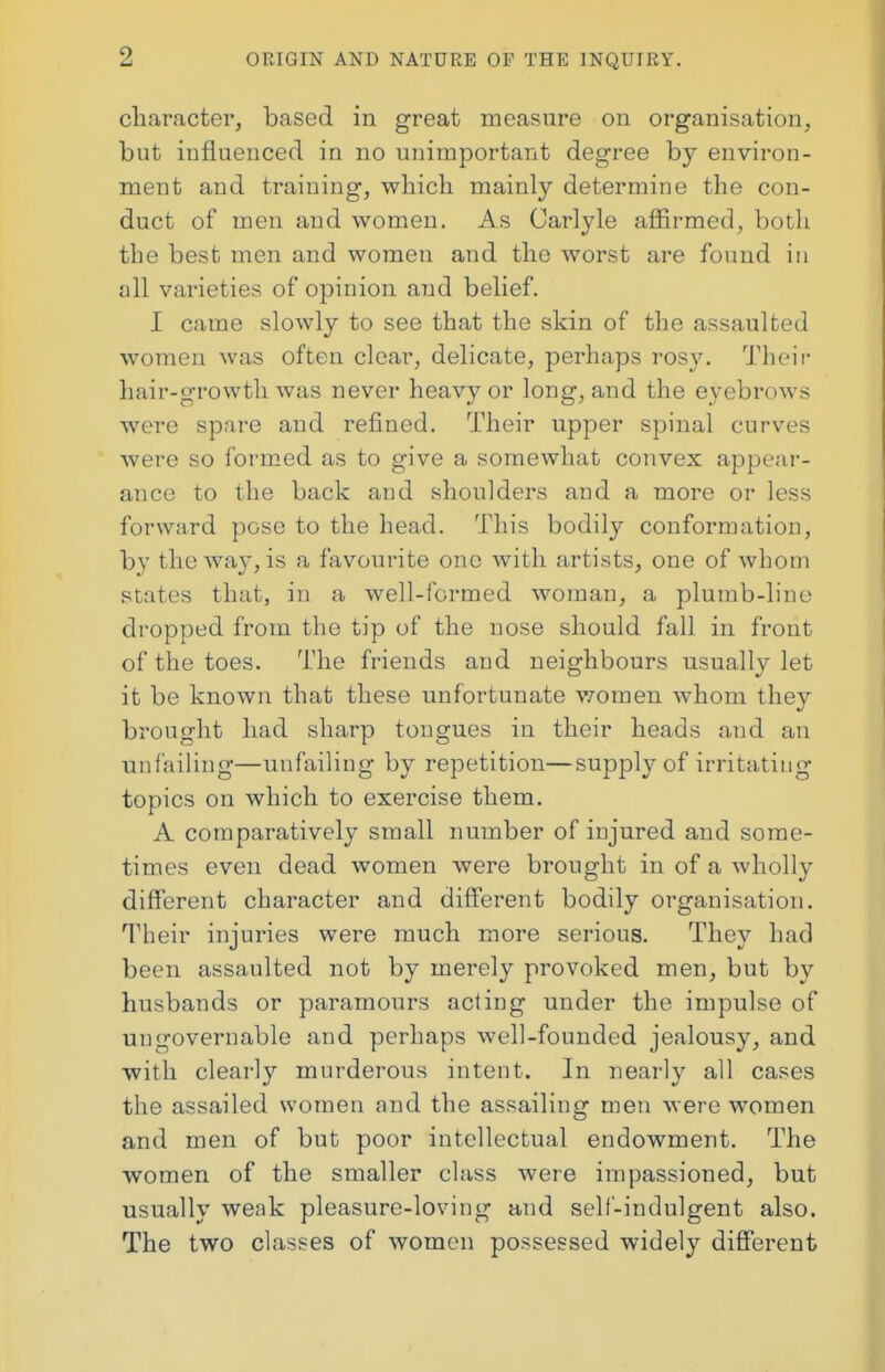 character, based in great measure on organisation, but influenced in no unimportant degree by environ- ment and training, which mainly determine the con- duct of men and women. As Carlyle affirmed, both the best men and women and the worst are found in all varieties of opinion and belief. I came slowly to see that the skin of the assaulted women was often clear, delicate, perhaps rosy. Their hair-growth was never heavy or long, and the eyebrows were spare and refined. Their upper spinal curves were so formed as to give a somewhat convex appear- ance to the back and shoulders and a more or less forward pose to the head. This bodily conformation, by the wa}', is a favourite one with artists, one of whom states that, in a well-formed woman, a plumb-line dropped from the tip of the nose should fall in front of the toes. The friends and neighbours usually let it be known that these unfortunate women whom they brought had sharp tongues in their heads and an unfailing—unfailing by repetition—supply of irritating topics on which to exercise them. A comparatively small number of injured and some- times even dead women were brought in of a wholly different character and different bodily organisation. Their injuries were much more serious. They had been assaulted not by merely provoked men, but by husbands or paramours acting under the impulse of ungovernable and perhaps well-founded jealousy, and with clearly murderous intent. In nearly all cases the assailed women and the assailing men were women and men of but poor intellectual endowment. The women of the smaller class were impassioned, but usually weak pleasure-loving and self-indulgent also. The two classes of women possessed widely different