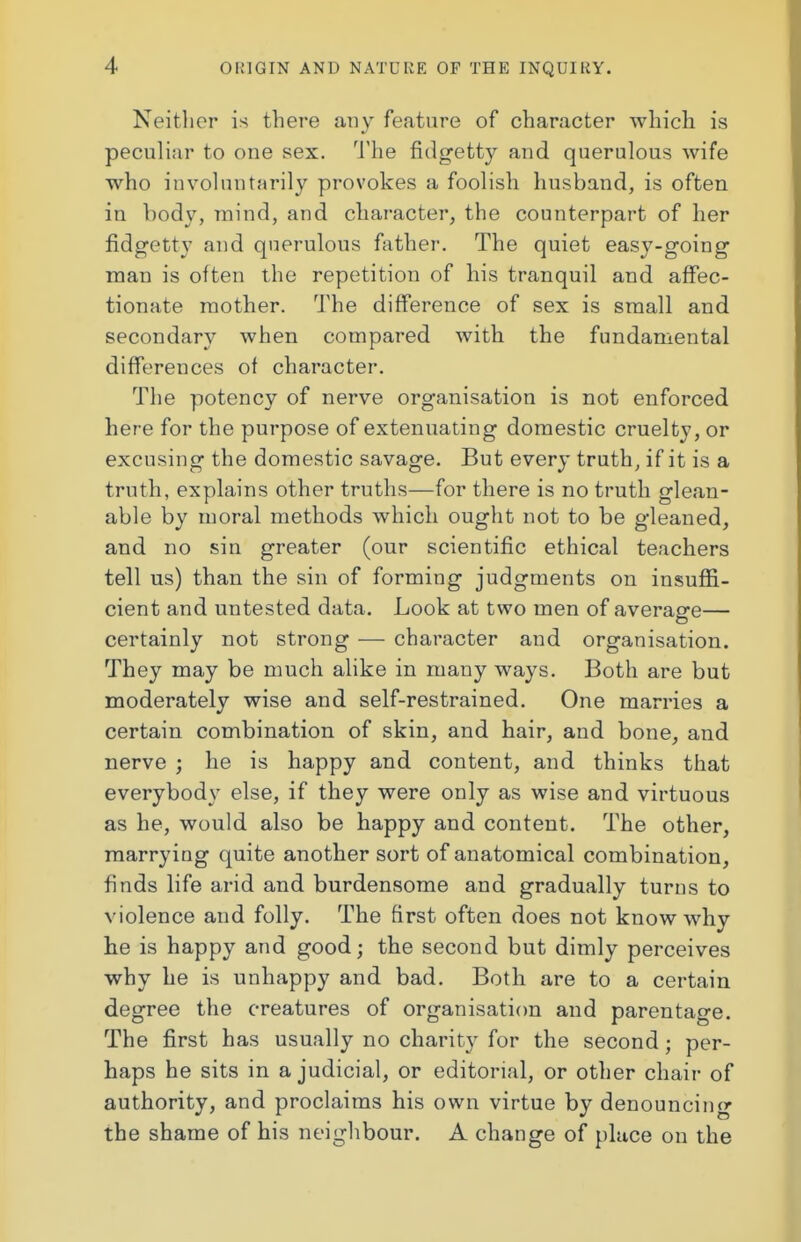Neither is there any feature of character which is peculiar to one sex. The fidgetty and querulous wife who involuntarily provokes a foolish husband, is often in body, mind, and character, the counterpart of her fidgetty and querulous father. The quiet easy-going man is often the repetition of his tranquil and affec- tionate mother. The difference of sex is small and secondary when compared with the fundamental differences of character. The potency of nerve organisation is not enforced here for the purpose of extenuating domestic cruelty, or excusing the domestic savage. But every truth, if it is a truth, explains other truths—for there is no truth glean- able by moral methods which ought not to be gleaned, and no sin greater (our scientific ethical teachers tell us) than the sin of forming judgments on insuffi- cient and untested data. Look at two men of average— certainly not strong — character and organisation. They may be much alike in many ways. Both are but moderately wise and self-restrained. One marries a certain combination of skin, and hair, and bone, and nerve ; he is happy and content, and thinks that everybody else, if they were only as wise and virtuous as he, would also be happy and content. The other, marrying quite another sort of anatomical combination, finds life arid and burdensome and gradually turns to violence and folly. The first often does not know why he is happy and good; the second but dimly perceives why he is unhappy and bad. Both are to a certain degree the creatures of organisation and parentage. The first has usually no charity for the second; per- haps he sits in a judicial, or editorial, or other chair of authority, and proclaims his own virtue by denouncing the shame of his neighbour. A change of place on the