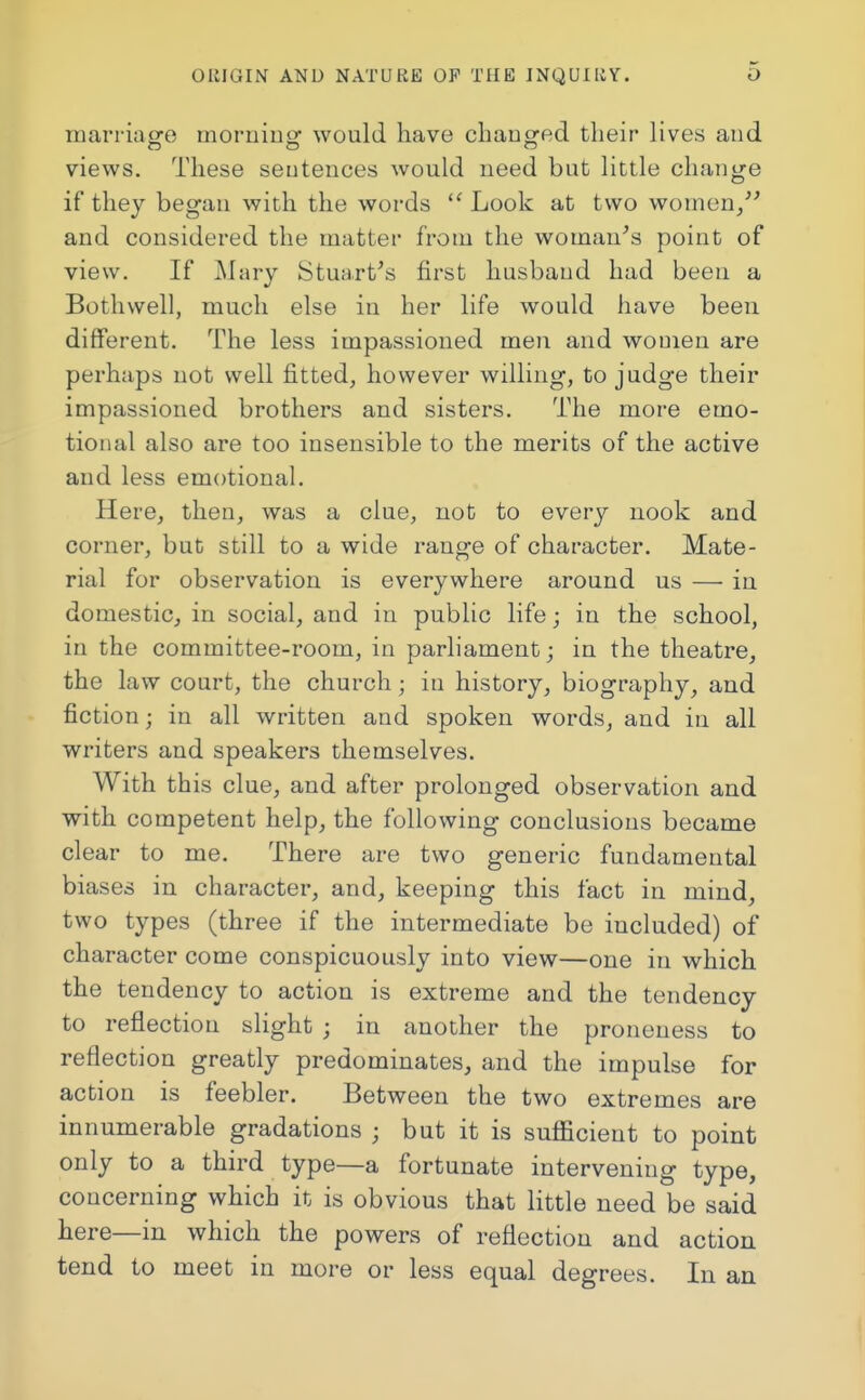 marriage morning would have changed their lives and views. These sentences would need but little change if they began with the words  Look at two women/' and considered the matter from the woman's point of view. If Mary Stuart's first husband had been a Bothwell, much else in her life would have been different. The less impassioned men and women are perhaps not well fitted, however willing, to judge their impassioned brothers and sisters. The more emo- tional also are too insensible to the merits of the active and less emotional. Here, then, was a clue, not to every nook and corner, but still to a wide range of character. Mate- rial for observation is everywhere around us — in domestic, in social, and in public life; in the school, in the committee-room, in parliament; in the theatre, the law court, the church; in history, biography, and fiction; in all written and spoken words, and in all writers and speakers themselves. With this clue, and after prolonged observation and with competent help, the following conclusions became clear to me. There are two generic fundamental biases in character, and, keeping this fact in mind, two types (three if the intermediate be included) of character come conspicuously into view—one in which the tendency to action is extreme and the tendency to reflection slight ; in another the proneness to reflection greatly predominates, and the impulse for action is feebler. Between the two extremes are innumerable gradations ; but it is sufficient to point only to a third type—a fortunate intervening type, concerning which it is obvious that little need be said here—in which the powers of reflection and action tend to meet in more or less equal degrees. In an