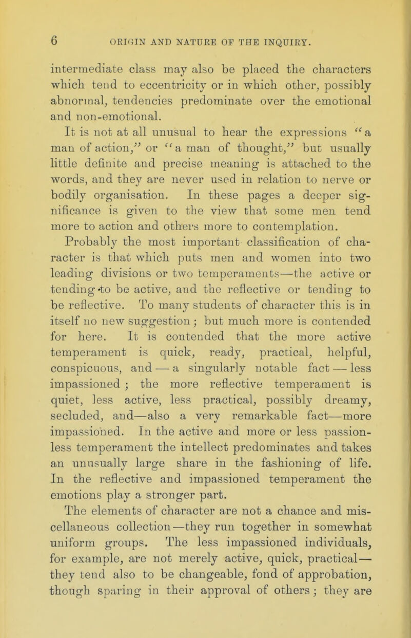 intermediate class may also be placed the characters which tend to eccentricity or in which other, possibly abnormal, tendencies predominate over the emotional and non-emotional. It is not at all unusual to hear the expressions a man of action, or  a man of thought, but usually little definite and precise meaning is attached to the words, and they are never used in relation to nerve or bodily organisation. In these pages a deeper sig- nificance is given to the view that some men tend more to action and others more to contemplation. Probably the most important classification of cha- racter is that which puts men and women into two leading divisions or two temperaments—the active or tending«to be active, and the reflective or tending to be reflective. To many students of character this is in itself no new suggestion ; but much more is contended for here. It is contended that the more active temperament is quick, ready, practical, helpful, conspicuous, and — a singularly notable fact — less impassioned ; the more reflective temperament is quiet, less active, less practical, possibly dreamy, secluded, and—also a very remarkable fact—more impassioned. In the active and more or less passion- less temperament the intellect predominates and takes an unusually large share in the fashioning of life. In the reflective and impassioned temperament the emotions play a stronger part. The elements of character are not a chance and mis- cellaneous collection—they run together in somewhat uniform groups. The less impassioned individuals, for example, are not merely active, quick, practical— they tend also to be changeable, fond of approbation, though sparing in their approval of others ; they are