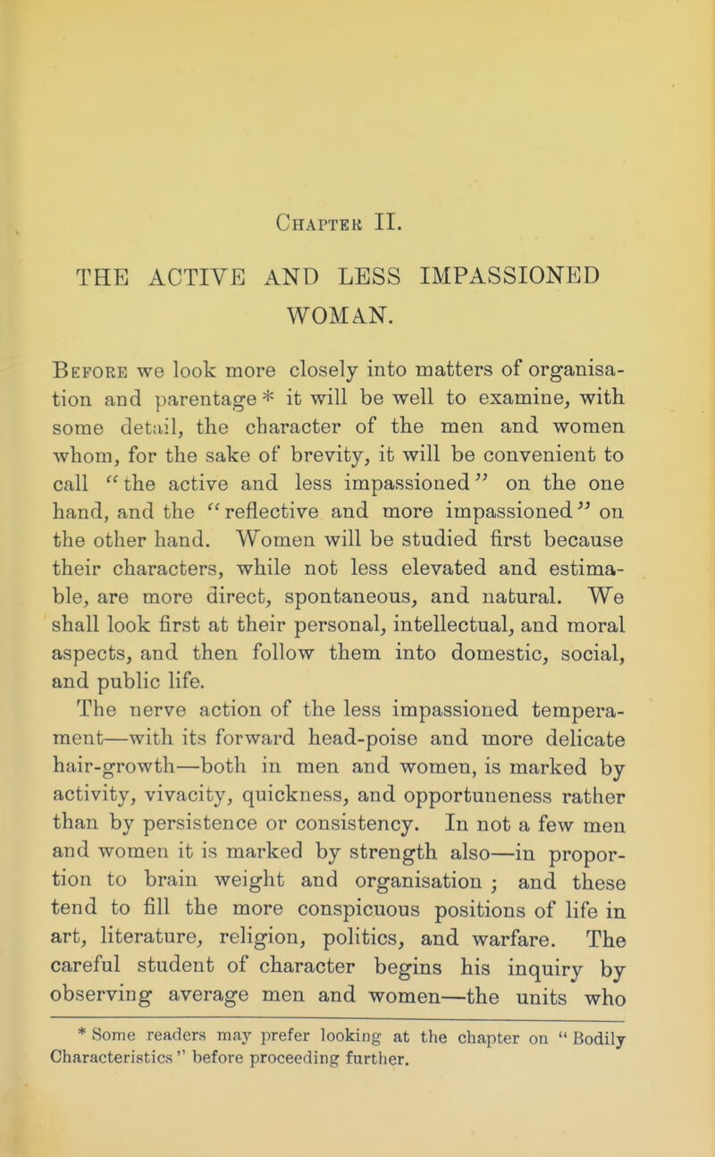 Chapter II. THE ACTIVE AND LESS IMPASSIONED WOMAN. Before we look more closely into matters of organisa- tion and parentage * it will be well to examine, with some detail, the character of the men and women whom, for the sake of brevity, it will be convenient to call the active and less impassioned on the one hand, and the reflective and more impassioned on the other hand. Women will be studied first because their characters, while not less elevated and estima- ble, are more direct, spontaneous, and natural. We shall look first at their personal, intellectual, and moral aspects, and then follow them into domestic, social, and public life. The nerve action of the less impassioned tempera- ment—with its forward head-poise and more delicate hair-growth—both in men and women, is marked by activity, vivacity, quickness, and opportuneness rather than by persistence or consistency. In not a few men and women it is marked by strength also—in propor- tion to brain weight and organisation j and these tend to fill the more conspicuous positions of life in art, literature, religion, politics, and warfare. The careful student of character begins his inquiry by observing average men and women—the units who * Some readers may prefer looking at the chapter on  Bodily Characteristics  before proceeding further.