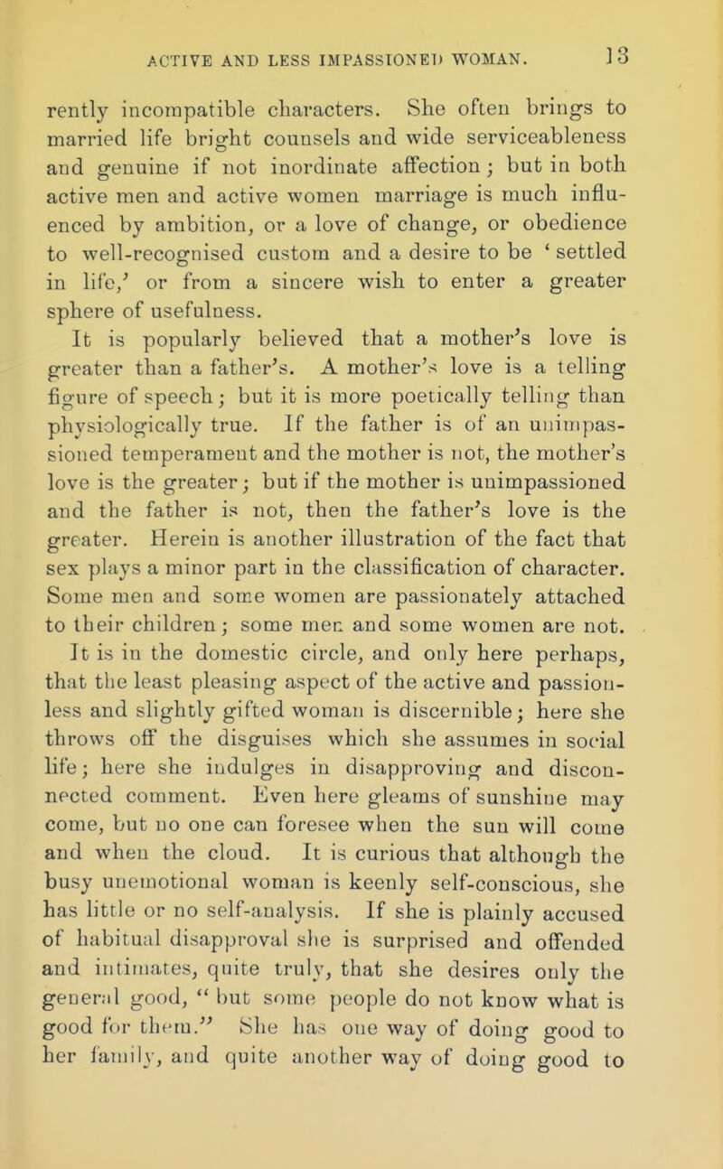 rently incompatible characters. She often brings to married life bright counsels and wide serviceableness and genuine if not inordinate affection j but in both active men and active women marriage is much influ- enced by ambition, or a love of change, or obedience to well-recognised custom and a desire to be 1 settled in life/ or from a sincere wish to enter a greater sphere of usefulness. It is popularly believed that a mother's love is greater than a father's. A mother's love is a telling figure of speech; but it is more poetically telling than physiologically true. If the father is of an unimpas- sioned temperament and the mother is not, the mother's love is the greater; but if the mother is unimpassioned and the father is not, then the father's love is the greater. Herein is another illustration of the fact that sex plays a minor part in the classification of character. Some men and some women are passionately attached to their children; some men and some women are not. It is in the domestic circle, and only here perhaps, that the least pleasing aspect of the active and passion- less and slightly gifted woman is discernible; here she throws off the disguises which she assumes in social life; here she indulges in disapproving and discon- nected comment. Even here gleams of sunshine may come, but no one can foresee when the sun will come and when the cloud. It is curious that although the busy unemotional woman is keenly self-conscious, she has little or no self-analysis. If she is plainly accused of habitual disapproval site is surprised and offended and intimates, quite truly, that she desires only the general good, but some people do not know what is good for them. She has one way of doing good to her family, and quite another way of doing good to