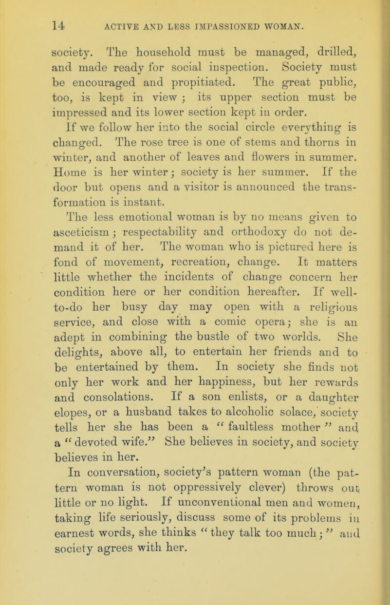 society. The household must be managed, drilled, and made ready for social inspection. Society must be encouraged and propitiated. The great public, too, is kept in view ; its upper section must be impressed and its lower section kept in order. If we follow her into the social circle everything is changed. The rose tree is one of stems and thorns in winter, and another of leaves and flowers in summer. Home is her winter; society is her summer. If the door but opens and a visitor is announced the trans- formation is instant. The less emotional woman is by no means given to asceticism j respectability and orthodoxy do not de- mand it of her. The woman who is pictured here is fond of movement, recreation, change. It matters little whether the incidents of change concern her condition here or her condition hereafter. If well- to-do her busy day may open with a religious service, and close with a comic opera; she is an adept in combining the bustle of two worlds. She delights, above all, to entertain her friends and to be entertained by them. In society she finds not only her work and her happiness, but her rewards and consolations. If a son enlists, or a daughter elopes, or a husband takes to alcoholic solace, society tells her she has been a faultless mother and a devoted wife. She believes in society, and society believes in her. In conversation, society's pattern woman (the pat- tern woman is not oppressively clever) throws out, little or no light. If unconventional men and women, taking life seriously, discuss some of its problems in earnest words, she thinks they talk too much j and society agrees with her.