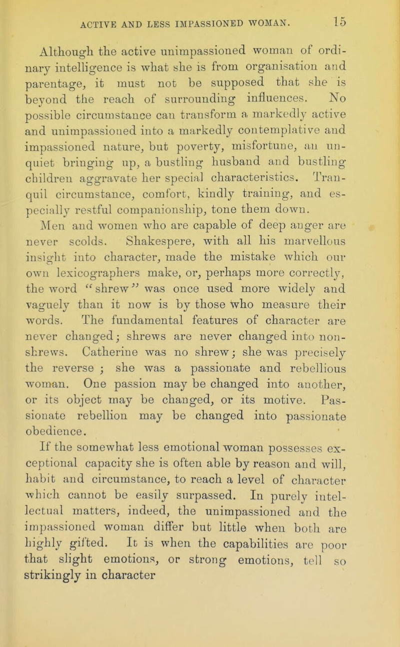 Although the active unimpassioned woman of ordi- nary intelligence is what she is from organisation and parentage, it must not be supposed that she is beyond the reach of surrounding influences. No possible circumstance can transform a markedly active and unimpassioned into a markedly contemplative and impassioned nature, but poverty, misfortune, an un- quiet bringing up, a bustling husband and bustling children aggravate her special characteristics. Tran- quil circumstance, comfort, kindly training, and es- pecially restful companionship, tone them down. Men and women who are capable of deep ang-er are never scolds. Shakespere, with all his marvellous insight into character, made the mistake which our own lexicographers make, or, perhaps more correctly, the word shrew was once used more widely and vaguely than it now is by those who measure their words. The fundamental features of character are never changed; shrews are never changed into non- shrews. Catherine was no shrew; she was precisely the reverse ; she was a passionate and rebellious woman. One passion may be changed into another, or its object may be changed, or its motive. Pas- sionate rebellion may be changed into passionate obedience. If the somewhat less emotional woman possesses ex- ceptional capacity she is often able by reason and will, habit and circumstance, to reach a level of character which cannot be easily surpassed. In purely intel- lectual matters, indeed, the unimpassioned and the impassioned woman differ but little when both are highly gii'ted. It is when the capabilities arc poor that slight emotions, or strong emotions, tell so strikingly in character
