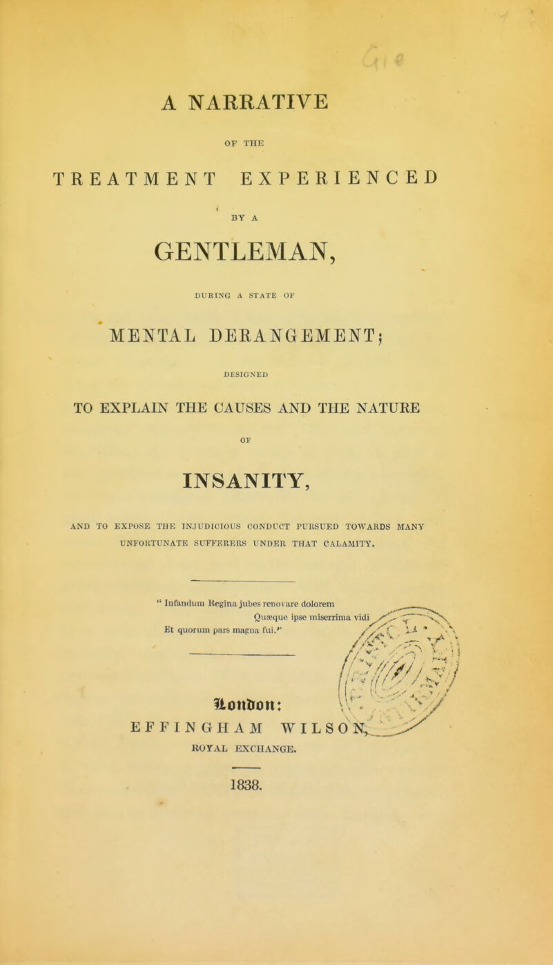 OF THE TREATMENT EXPERIENCED BY A GENTLEMAN, DURING A STATE OF MENTAL DERANGEMENT) DESIGNED TO EXPLAIN THE CAUSES AND THE NATURE OF INSANITY, AND TO EXPOSE THE INJUDICIOUS CONDUCT TURSUED TOWARDS MANY UNFORTUNATE SUFFERERS UNDER THAT CALAMITY.  Infandiini Kegina jubes reno\ are dolorem Quaeque ipse miserrima vidi y'V  nafui. /✓^C * Et quorum pars magna fui.'' /y'^ ! i-* ' Uotitron: EFFINGHAM WILSO N^__ ROYAL EXCHANGE. 1838.