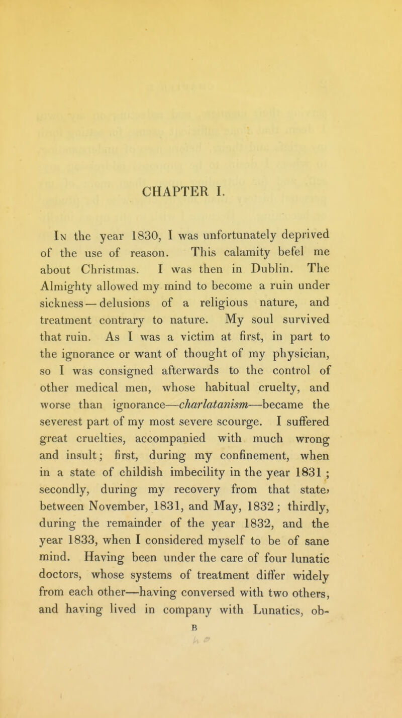 In the year 1830, I was unfortunately deprived of the use of reason. This calamity befel me about Christmas. I was then in Dublin. The Almighty allowed my mind to become a ruin under sickness — delusions of a religious nature, and treatment contrary to nature. My soul survived that ruin. As I was a victim at first, in part to the ignorance or want of thought of my physician, so I was consigned afterwards to the control of other medical men, whose habitual cruelty, and worse than ignorance—charlatanism—became the severest part of my most severe scourge. I suffered great cruelties, accompanied with much wrong and insult; first, during my confinement, when in a state of childish imbecility in the year 1831 ; secondly, during my recovery from that state* between November, 1831, and May, 1832; thirdly, during the remainder of the year 1832, and the year 1833, when I considered myself to be of sane mind. Having been under the care of four lunatic doctors, whose systems of treatment diifer widely from each other—having conversed with two others, and having lived in company with Lunatics, ob- B