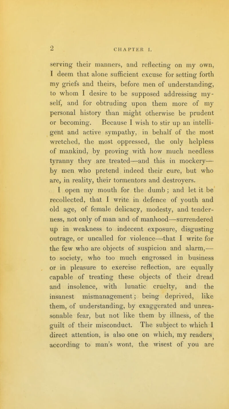 serving their manners, and reflecting on my own, I deem that alone suflScient excuse for setting forth my griefs and theirs, before men of understanding, to whom I desire to be supposed addressing my- self, and for obtruding upon them more of my personal history than might otherwise be prudent or becoming. Because I wish to stir up an intelli- gent and active sympathy, in behalf of the most wretched, the most oppressed, the only helpless of mankind, by proving with how much needless tyranny they are treated—and this in mockery— by men who pretend indeed their cure, but who are, in reality, their tormentors and destroyers. I open my mouth for the dumb; and let it be recollected, that I write in defence of youth and old age, of female delicacy, modesty, and tender- ness, not only of man and of manhood—surrendered up in weakness to indecent exposure, disgusting outrage, or uncalled for violence—-that I write for the few who are objects of suspicion and alarm,— to society, who too much engrossed in business or in pleasure to exercise reflection, are equally capable of treating these objects of their dread and insolence, with lunatic cruelty, and the insanest mismanagement; being deprived, like them, of understanding, by exaggerated and unrea- sonable fear, but not like them by illness, of the guilt of their misconduct. The subject to which I direct attention, is also one on which, my readers according to man's wont, the wisest of you are