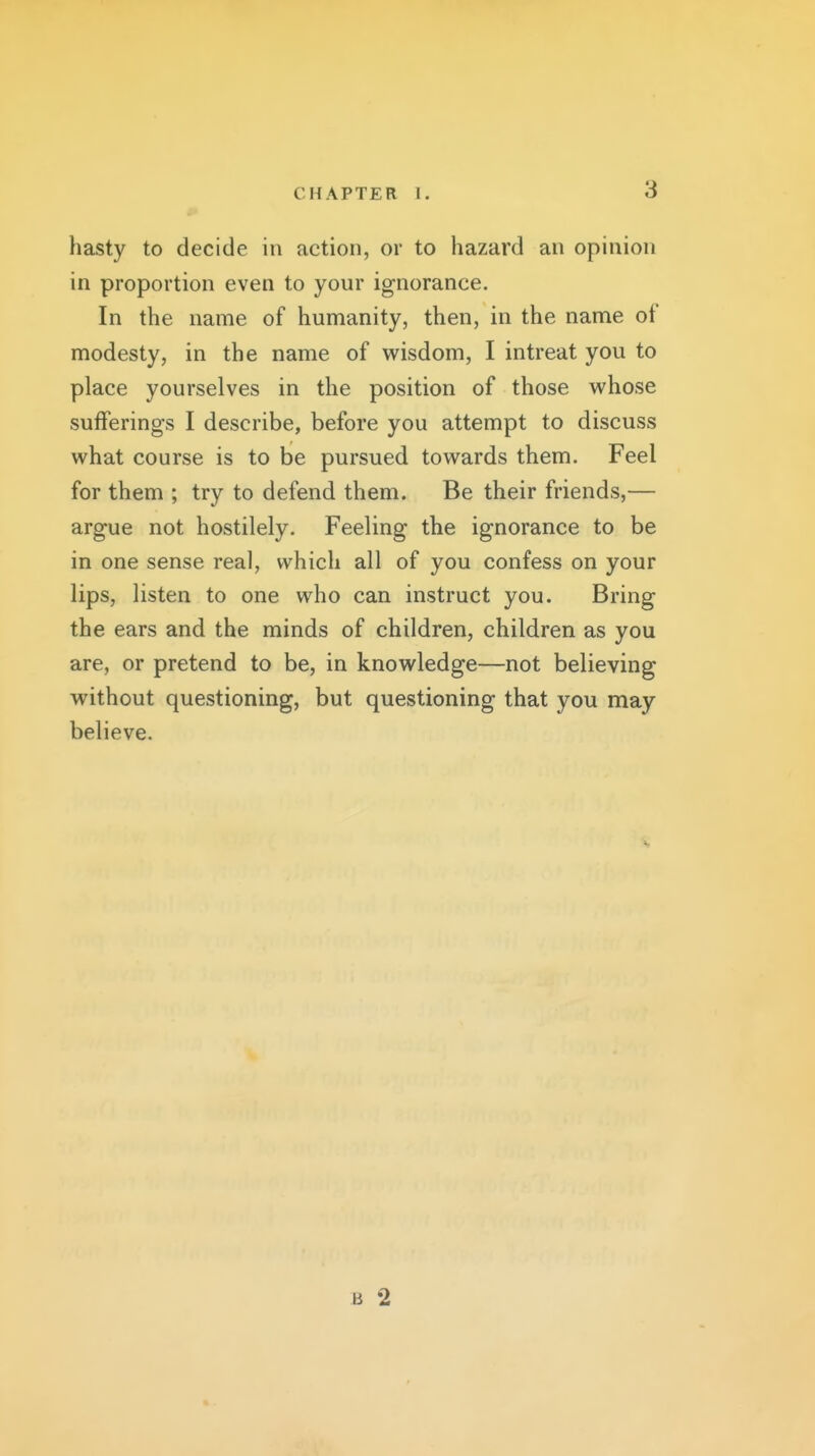 hasty to decide in action, or to hazard an opinion in proportion even to your ignorance. In the name of humanity, then, in the name of modesty, in the name of wisdom, I intreat you to place yourselves in the position of those whose sufferings I describe, before you attempt to discuss what course is to be pursued towards them. Feel for them ; try to defend them. Be their friends,— argue not hostilely. Feeling the ignorance to be in one sense real, which all of you confess on your lips, listen to one who can instruct you. Bring the ears and the minds of children, children as you are, or pretend to be, in knowledge—not believing without questioning, but questioning that you may believe. B 2