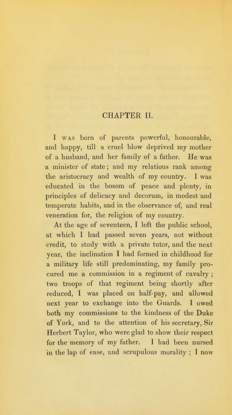 I WAS born of parents powerful, honourable, and happy, till a cruel blow deprived my mother of a husband, and her family of a father. He was a minister of state; and my relations rank among the aristocracy and wealth of my country. I was educated in the bosom of peace and plenty, in principles of delicacy and decorum, in modest and temperate habits, and in the observance of, and real veneration for, the religion of my country. At the age of seventeen, I left the public school, at which I had passed seven years, not without credit, to study with a private tutor, and the next year, the inclination I had formed in childhood for a military life still predominating, my family pro- cured me a commission in a regiment of cavalry ; two troops of that regiment being shortly after reduced, I was placed on half-pay, and allowed next year to exchange into the Guards. I owed both my commissions to the kindness of the Duke of York, and to the attention of his secretary, Sir Herbert Taylor, who were glad to show their respect for the memory of my father. I had been nursed in the lap of ease, and scrupulous morality ; I now