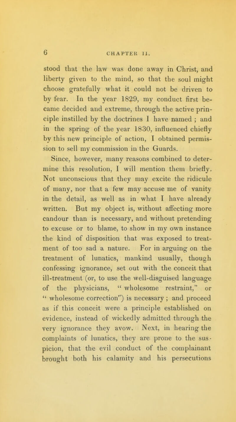 stood that the law was done away in Christ, and liberty given to the mind, so that the soul might choose gratefully what it could not be driven to by fear. In the year 1829, my conduct first be- came decided and extreme, through the active prin- ciple instilled by the doctrines I have named ; and in the spring of the year 1830, influenced chiefly by this new principle of action, I obtained permis- sion to sell my commission in the Guards. Since, however, many reasons combined to deter- mine this resolution, I will mention them briefly. Not unconscious that they may excite the ridicule of many, nor that a few may accuse me of vanity in the detail, as well as in what I have already written. But my object is, without affecting more candour than is necessary, and without pretending to excuse or to blame, to show in my own instance the kind of disposition that was exposed to treat- ment of too sad a nature. For in arguing on the treatment of lunatics, mankind usually, though confessing ignorance, set out with the conceit that ill-treatment (or, to use the well-disguised language of the physicians,  wholesome restraint, or  wholesome correction) is necessary ; and proceed as if this conceit were a principle established on evidence, instead of wickedly admitted through the very ignorance they avow. Next, in hearing the complaints of lunatics, they are prone to the sus- picion, that the evil conduct of the complainant brought both his calamity and his persecutions