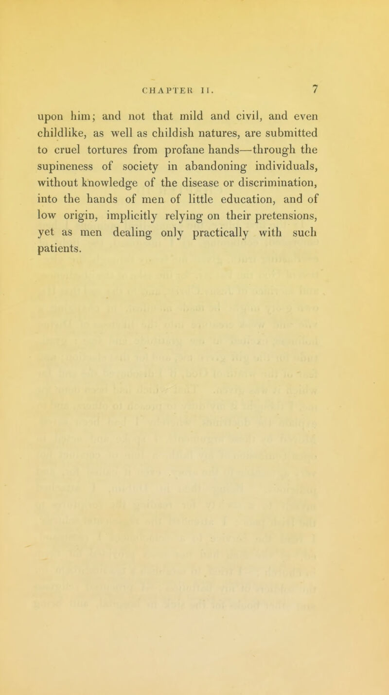 upon him; and not that mild and civil, and even childlike, as well as childish natures, are submitted to cruel tortures from profane hands—through the supineness of society in abandoning individuals, without knowledge of the disease or discrimination, into the hands of men of little education, and of low origin, implicitly relying on their pretensions, yet as men dealing only practically with such patients.