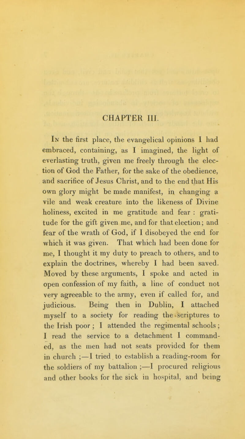 In the first place, the evangelical opinions I had embraced, containing, as I imagined, the light of everlasting truth, given me freely through the elec- tion of God the Father, for the sake of the obedience, and sacrifice of Jesus Christ, and to the end that His own glory might be made manifest, in changing a vile and vv^eak creature into the likeness of Divine holiness, excited in me gratitude and fear : grati- tude for the gift given me, and for that election; and fear of the vt^rath of God, if I disobeyed the end for which it was given. That which had been done for me, I thought it my duty to preach to others, and to explain the doctrines, whereby I had been saved. Moved by these arguments, I spoke and acted in open confession of my faith, a line of conduct not very agreeable to the army, even if called for, and judicious. Being then in Dublin, I attached myself to a society for reading the-scriptures to the Irish poor; I attended the regimental schools; I read the service to a detachment 1 command- ed, as the men had not seats provided for them in church ;—I tried to establish a reading-room for the soldiers of my battalion ;—I procured religious and other books for the sick in hospital, and being